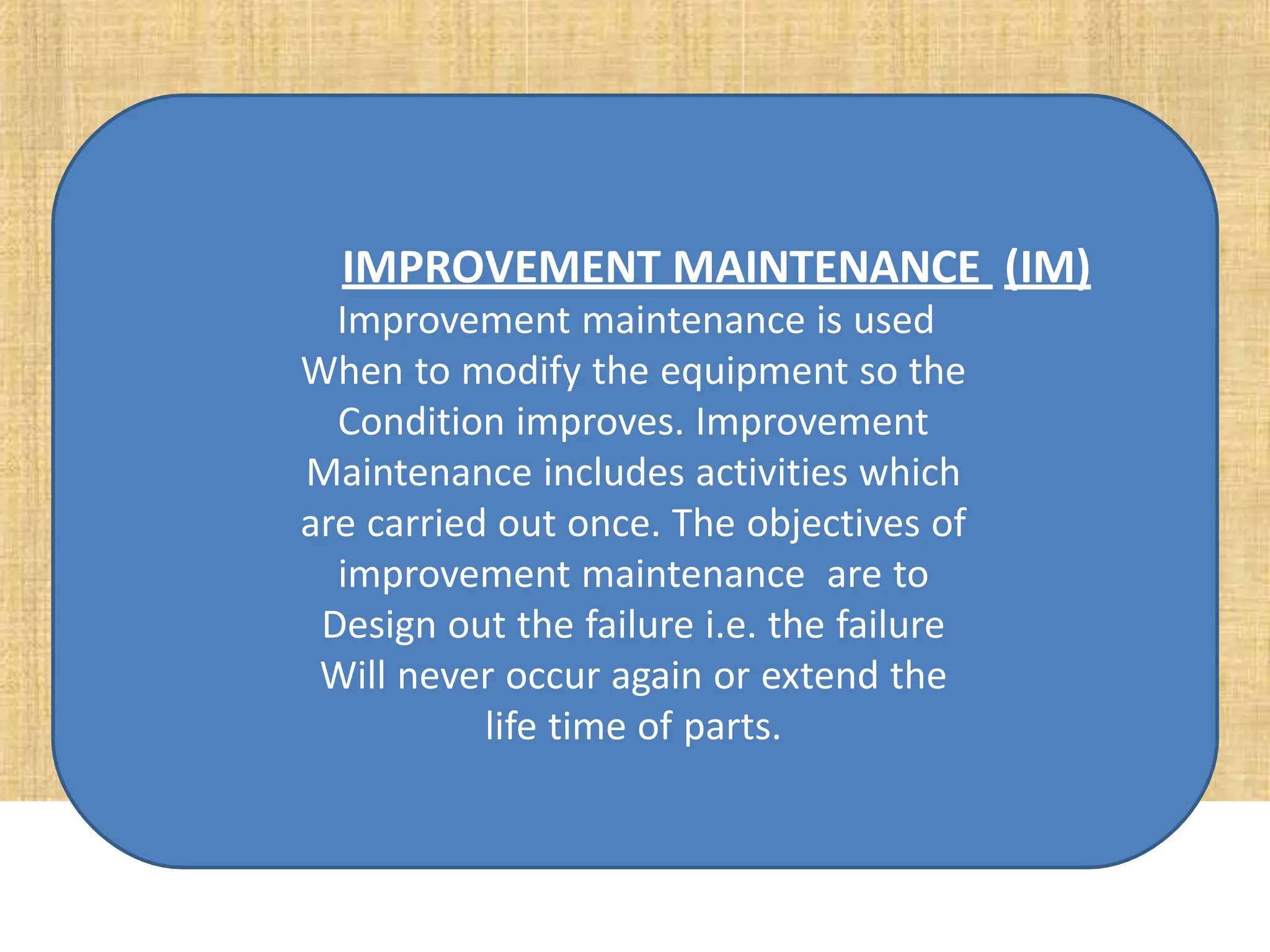 IMPROVEMENT MAINTENANCE (IM)
Improvement maintenance is used
When to modify the equipment so the
Condition improves. Improvement
Maintenance includes activities which
are carried out once. The objectives of
improvement maintenance are to
Design out the failure i.e. the failure
Will never occur again or extend the
life time of parts.
 