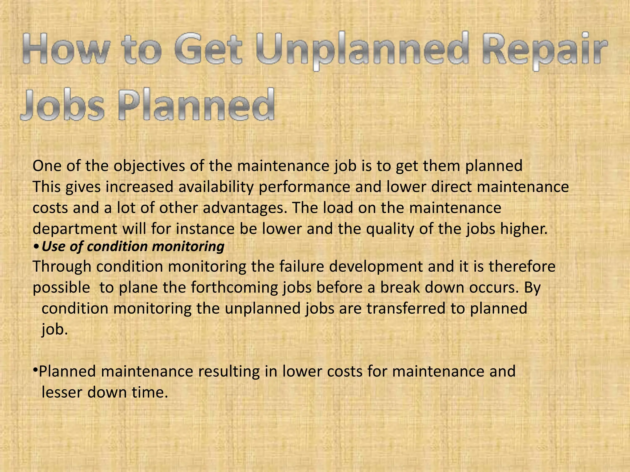 One of the objectives of the maintenance job is to get them planned
This gives increased availability performance and lower direct maintenance
costs and a lot of other advantages. The load on the maintenance
department will for instance be lower and the quality of the jobs higher.
•Use of condition monitoring
Through condition monitoring the failure development and it is therefore
possible to plane the forthcoming jobs before a break down occurs. By
condition monitoring the unplanned jobs are transferred to planned
job.
•Planned maintenance resulting in lower costs for maintenance and
lesser down time.
 