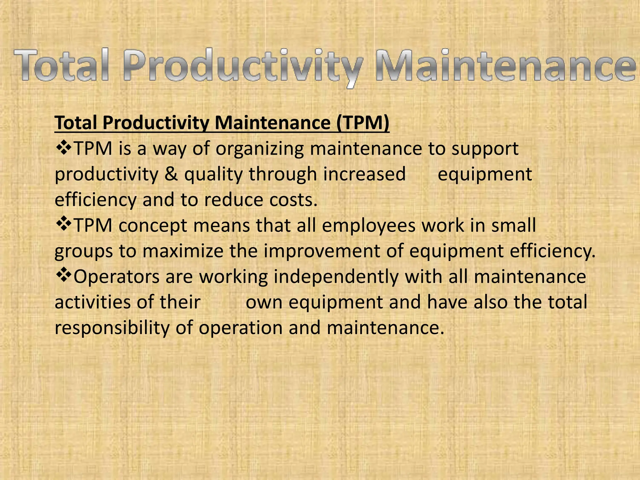Total Productivity Maintenance (TPM)
TPM is a way of organizing maintenance to support
productivity & quality through increased equipment
efficiency and to reduce costs.
TPM concept means that all employees work in small
groups to maximize the improvement of equipment efficiency.
Operators are working independently with all maintenance
activities of their own equipment and have also the total
responsibility of operation and maintenance.
 