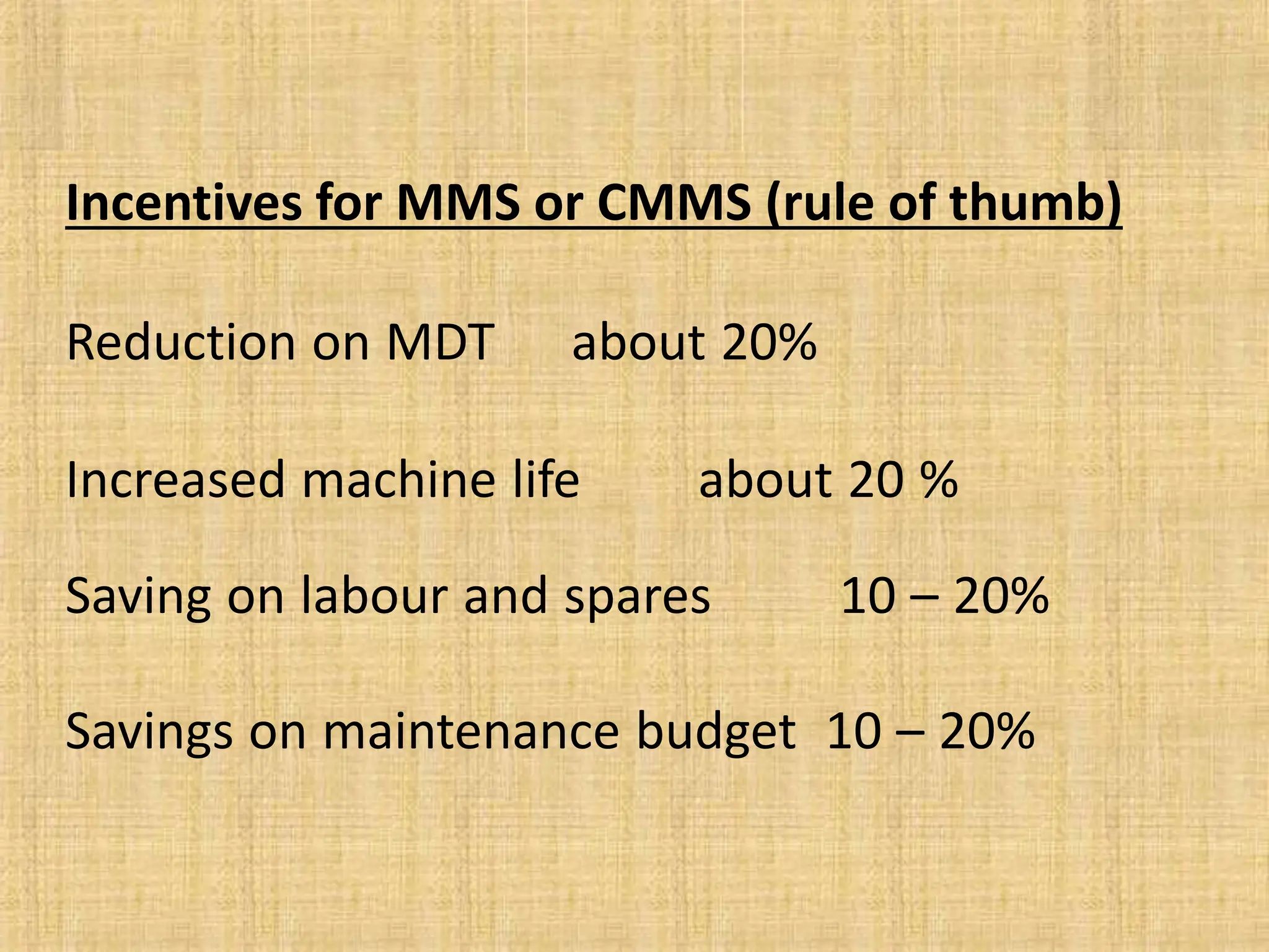 Incentives for MMS or CMMS (rule of thumb)
Reduction on MDT about 20%
Increased machine life about 20 %
Saving on labour and spares 10 – 20%
Savings on maintenance budget 10 – 20%
 