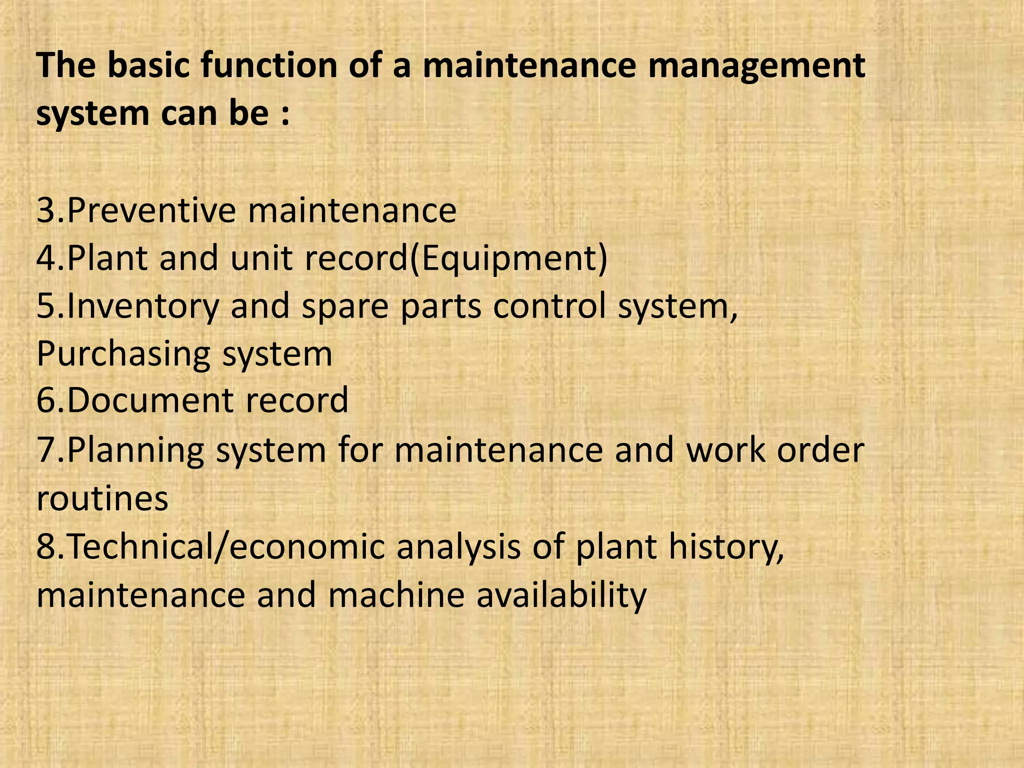 The basic function of a maintenance management
system can be :
3.Preventive maintenance
4.Plant and unit record(Equipment)
5.Inventory and spare parts control system,
Purchasing system
6.Document record
7.Planning system for maintenance and work order
routines
8.Technical/economic analysis of plant history,
maintenance and machine availability
 