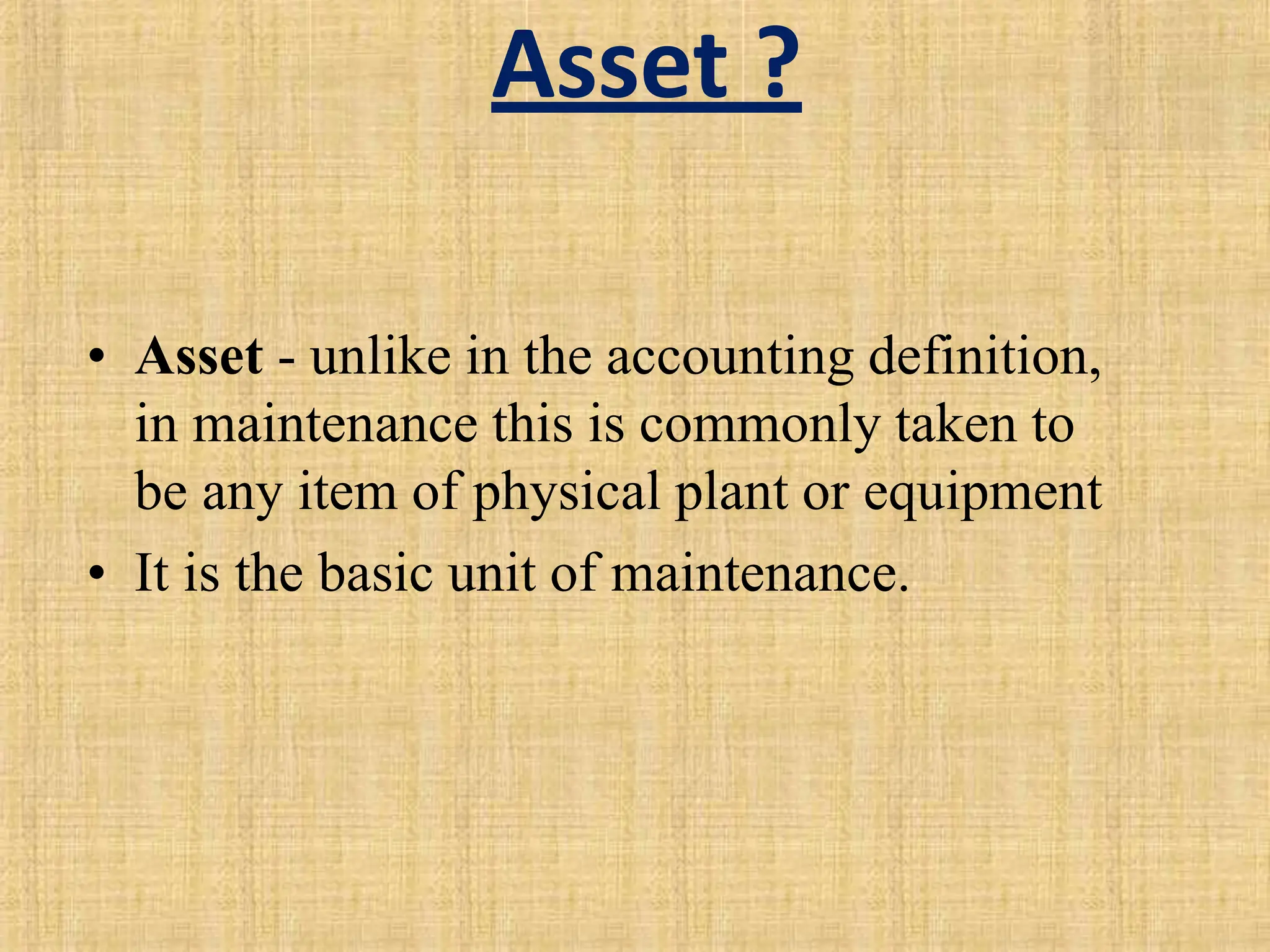 Asset ?
• Asset - unlike in the accounting definition,
in maintenance this is commonly taken to
be any item of physical plant or equipment
• It is the basic unit of maintenance.
 