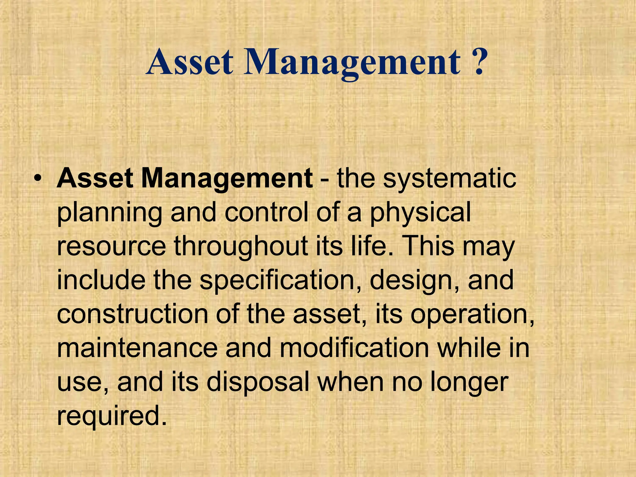 Asset Management ?
• Asset Management - the systematic
planning and control of a physical
resource throughout its life. This may
include the specification, design, and
construction of the asset, its operation,
maintenance and modification while in
use, and its disposal when no longer
required.
 