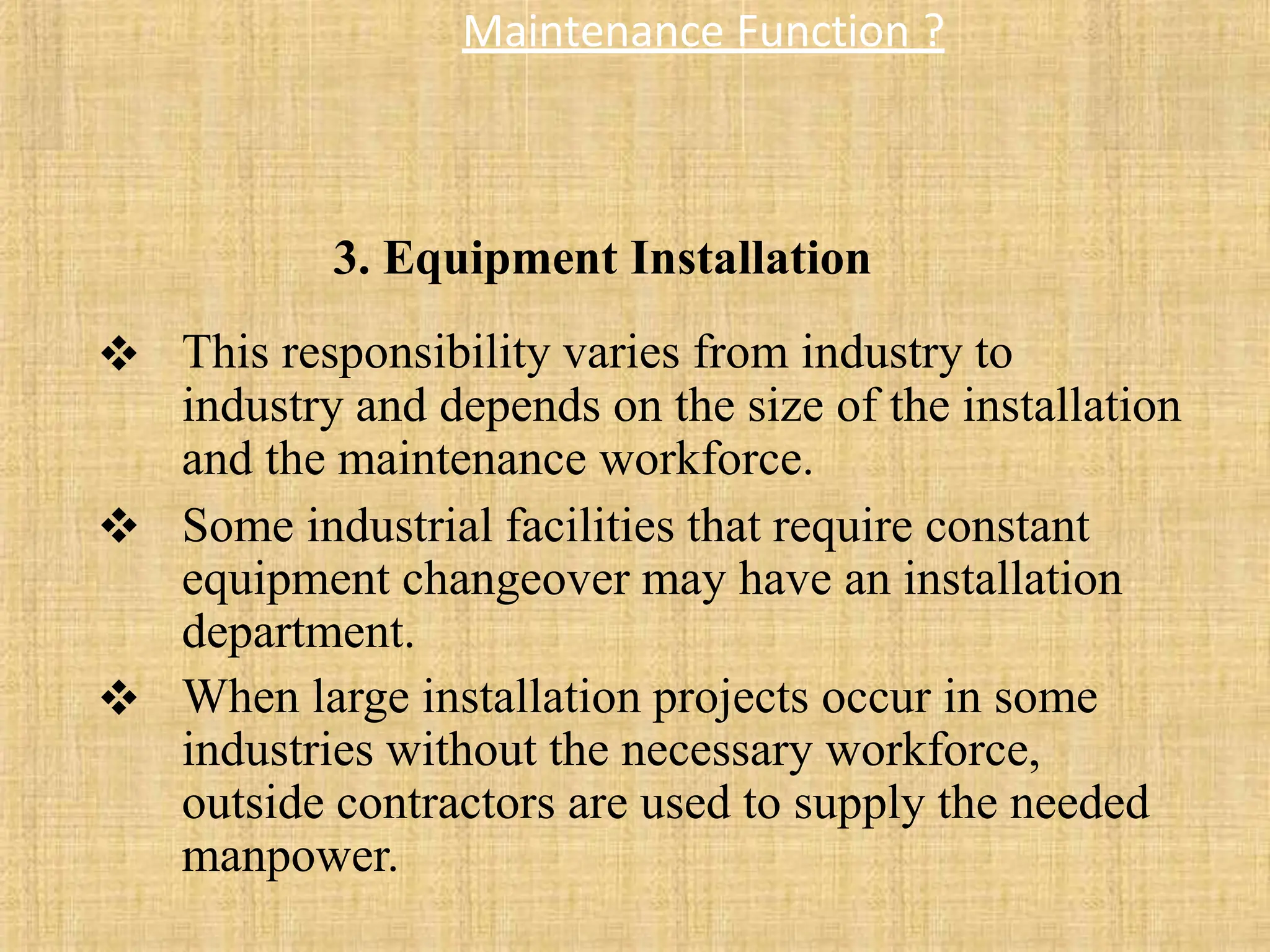 Maintenance Function ?
 This responsibility varies from industry to
industry and depends on the size of the installation
and the maintenance workforce.
Some industrial facilities that require constant
equipment changeover may have an installation
department.
When large installation projects occur in some
industries without the necessary workforce,
outside contractors are used to supply the needed
manpower.


3. Equipment Installation
 