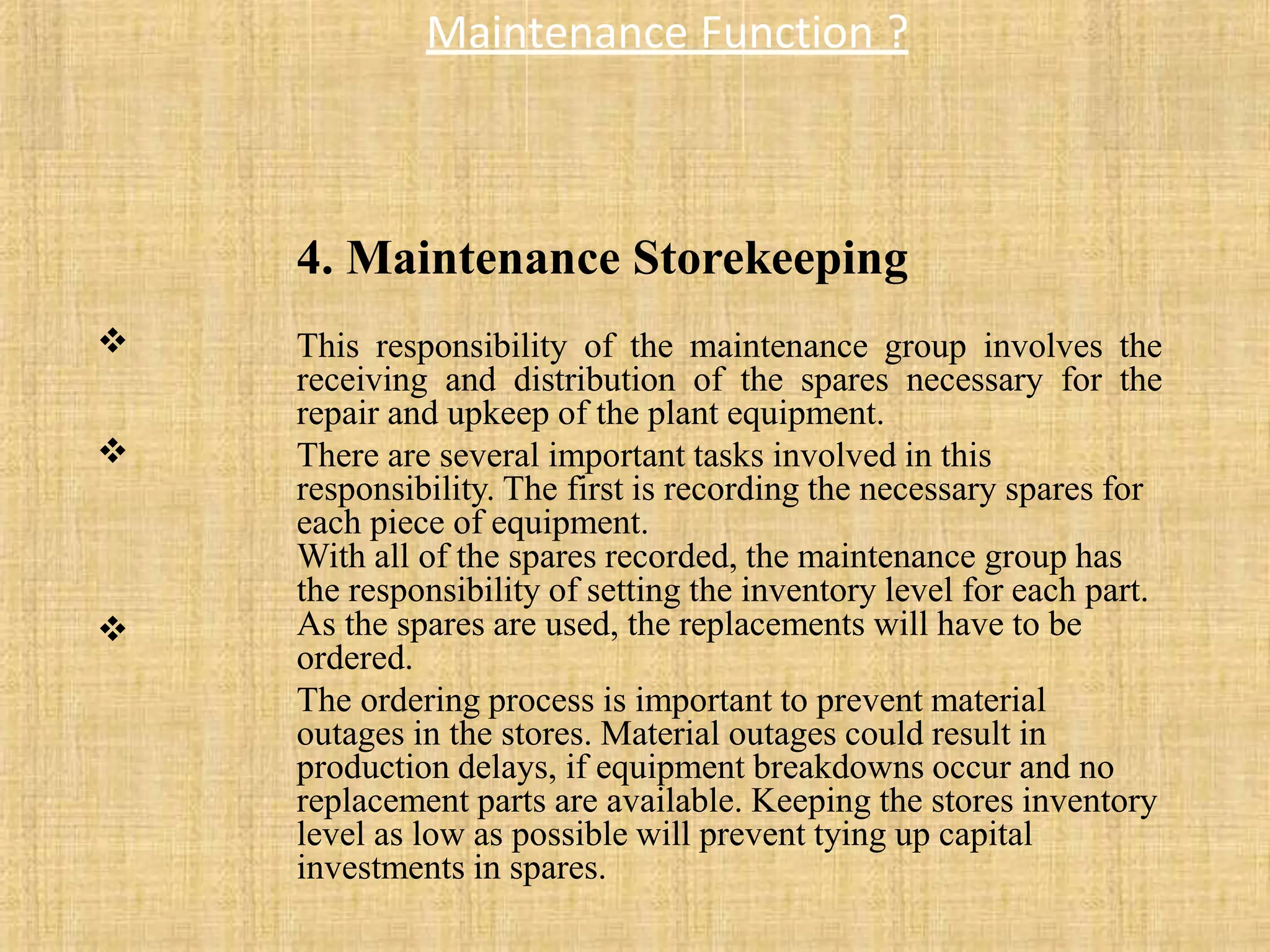 Maintenance Function ?

4. Maintenance Storekeeping
This responsibility of the maintenance group involves the
receiving and distribution of the spares necessary for the
repair and upkeep of the plant equipment.
There are several important tasks involved in this
responsibility. The first is recording the necessary spares for
each piece of equipment.
With all of the spares recorded, the maintenance group has
the responsibility of setting the inventory level for each part.
As the spares are used, the replacements will have to be
ordered.
The ordering process is important to prevent material
outages in the stores. Material outages could result in
production delays, if equipment breakdowns occur and no
replacement parts are available. Keeping the stores inventory
level as low as possible will prevent tying up capital
investments in spares.


 