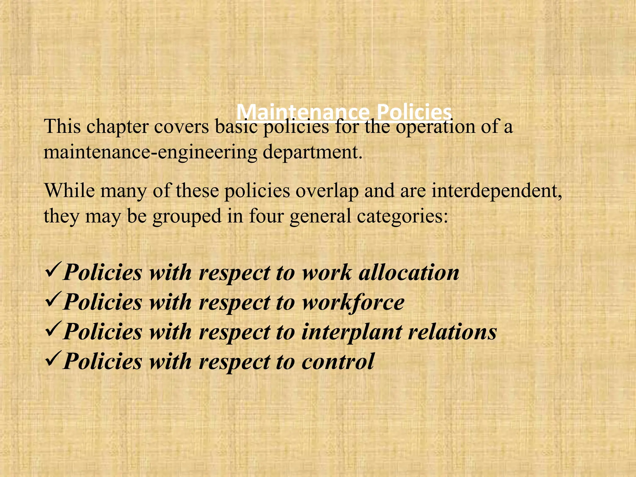 Maintenance Policies
This chapter covers basic policies for the operation of a
maintenance-engineering department.
While many of these policies overlap and are interdependent,
they may be grouped in four general categories:
Policies with respect to work allocation
Policies with respect to workforce
Policies with respect to interplant relations
Policies with respect to control
 