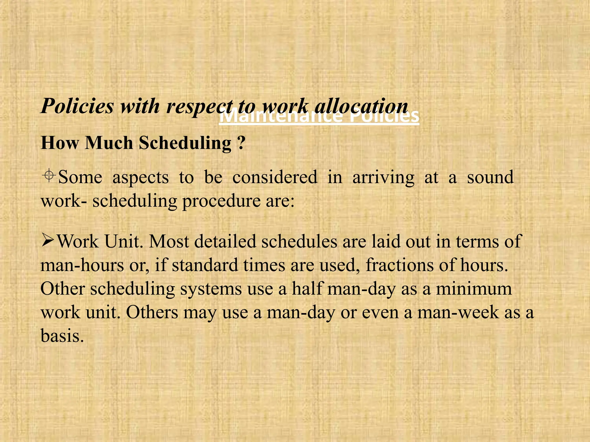 Maintenance Policies
Policies with respect to work allocation
How Much Scheduling ?
Some aspects to be considered in arriving at a sound
work- scheduling procedure are:
Work Unit. Most detailed schedules are laid out in terms of
man-hours or, if standard times are used, fractions of hours.
Other scheduling systems use a half man-day as a minimum
work unit. Others may use a man-day or even a man-week as a
basis.
 