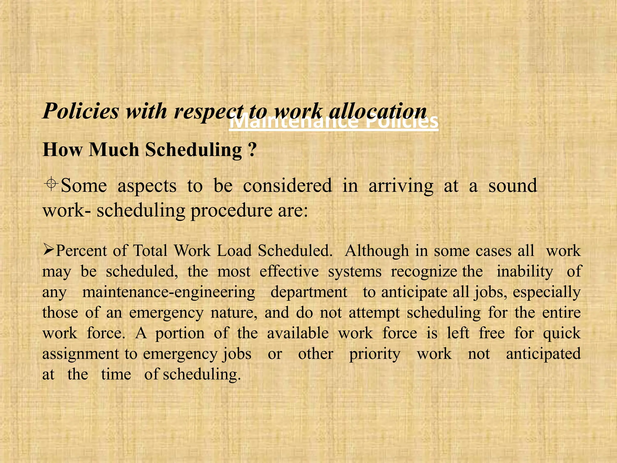 Maintenance Policies
Policies with respect to work allocation
How Much Scheduling ?
Some aspects to be considered in arriving at a sound
work- scheduling procedure are:
Percent of Total Work Load Scheduled. Although in some cases all work
may be scheduled, the most effective systems recognize the inability of
any maintenance-engineering department to anticipate all jobs, especially
those of an emergency nature, and do not attempt scheduling for the entire
work force. A portion of the available work force is left free for quick
assignment to emergency jobs or other priority work not anticipated
at the time of scheduling.
 