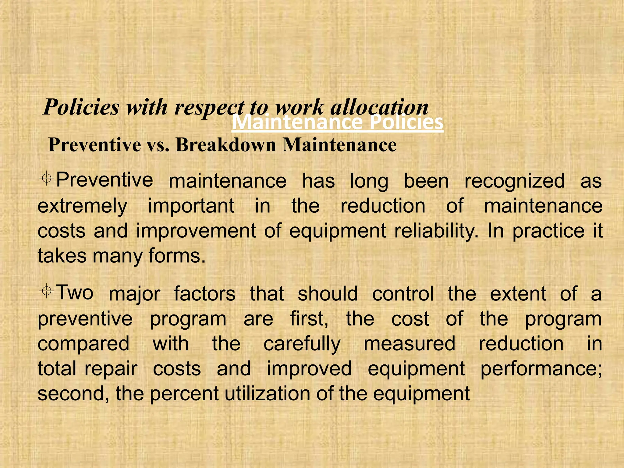 Maintenance Policies
Policies with respect to work allocation
Preventive vs. Breakdown Maintenance
Preventive maintenance has long been recognized as
extremely important in the reduction of maintenance
costs and improvement of equipment reliability. In practice it
takes many forms.
Two major factors that should control the extent of a
of the program
preventive program are first, the cost
compared with the carefully measured reduction in
total repair costs and improved equipment performance;
second, the percent utilization of the equipment
 