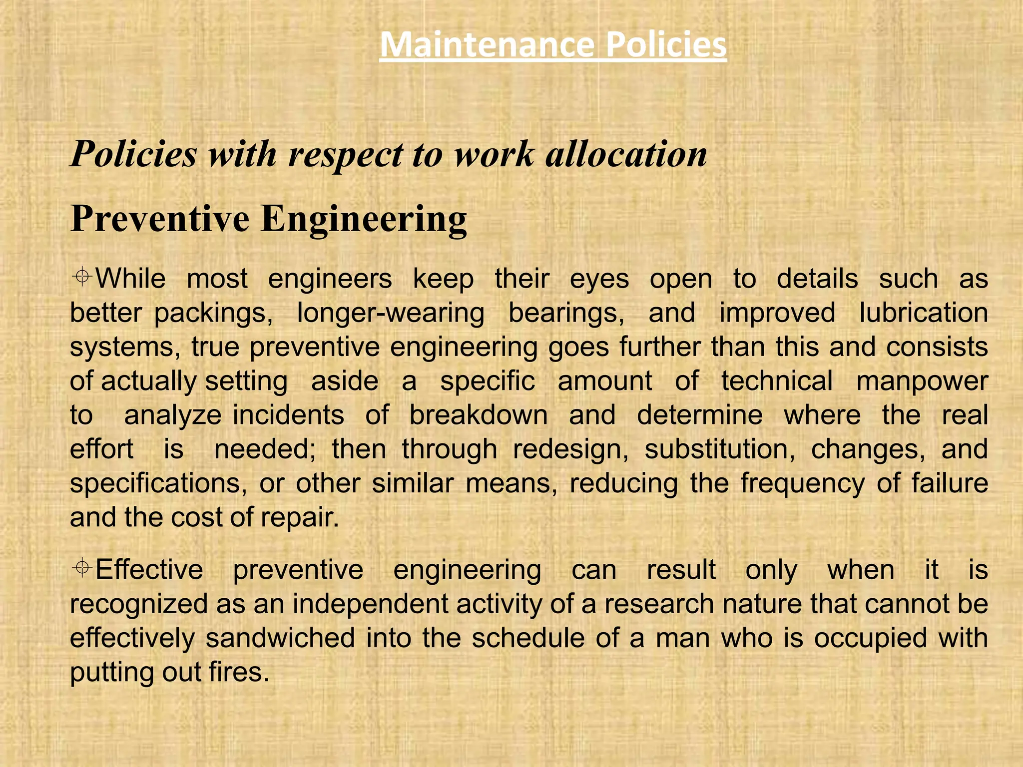 Maintenance Policies
Policies with respect to work allocation
Preventive Engineering
While most engineers keep their eyes open to details such as
better packings, longer-wearing bearings, and improved lubrication
systems, true preventive engineering goes further than this and consists
of actually setting aside a specific amount of technical manpower
to analyze incidents of breakdown and determine where the real
effort is needed; then through redesign, substitution, changes, and
specifications, or other similar means, reducing the frequency of failure
and the cost of repair.
Effective preventive engineering can result only when it is
recognized as an independent activity of a research nature that cannot be
effectively sandwiched into the schedule of a man who is occupied with
putting out fires.
 