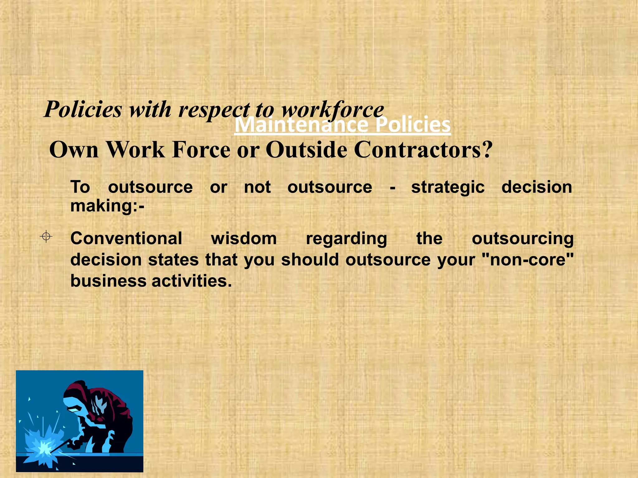 Maintenance Policies
Policies with respect to workforce
Own Work Force or Outside Contractors?
To outsource or not outsource - strategic decision
making:-
Conventional wisdom regarding the outsourcing
decision states that you should outsource your "non-core"
business activities.

 
