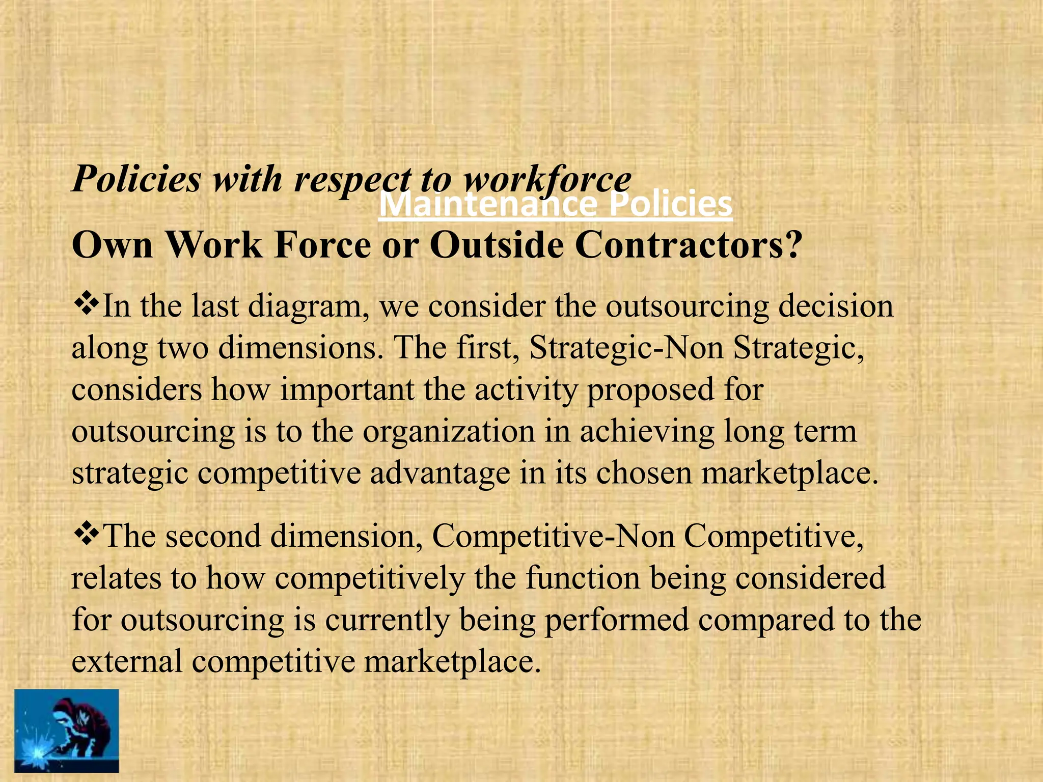 Maintenance Policies
Policies with respect to workforce
Own Work Force or Outside Contractors?
In the last diagram, we consider the outsourcing decision
along two dimensions. The first, Strategic-Non Strategic,
considers how important the activity proposed for
outsourcing is to the organization in achieving long term
strategic competitive advantage in its chosen marketplace.
The second dimension, Competitive-Non Competitive,
relates to how competitively the function being considered
for outsourcing is currently being performed compared to the
external competitive marketplace.
 