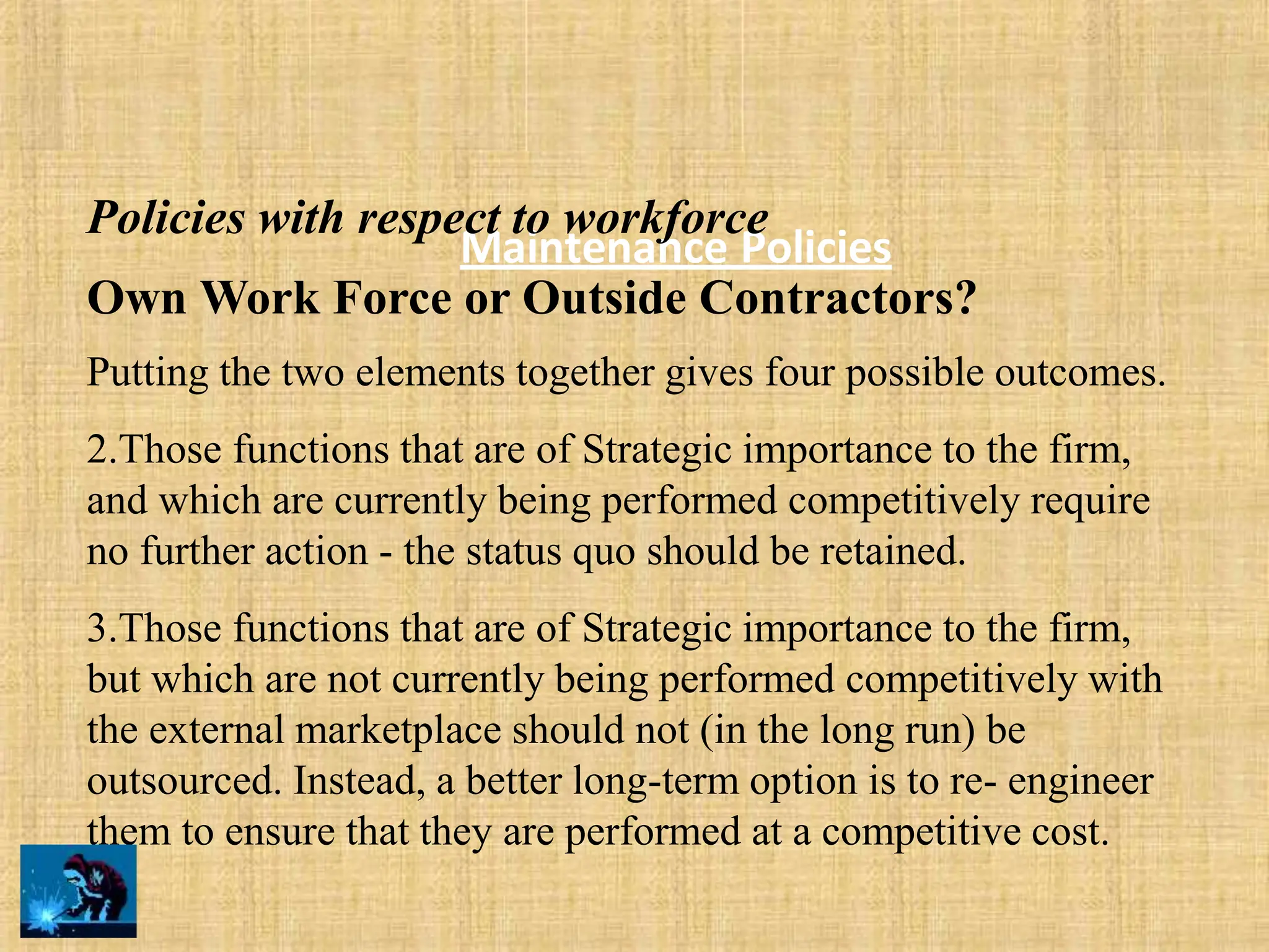 Maintenance Policies
Policies with respect to workforce
Own Work Force or Outside Contractors?
Putting the two elements together gives four possible outcomes.
2.Those functions that are of Strategic importance to the firm,
and which are currently being performed competitively require
no further action - the status quo should be retained.
3.Those functions that are of Strategic importance to the firm,
but which are not currently being performed competitively with
the external marketplace should not (in the long run) be
outsourced. Instead, a better long-term option is to re- engineer
them to ensure that they are performed at a competitive cost.
 