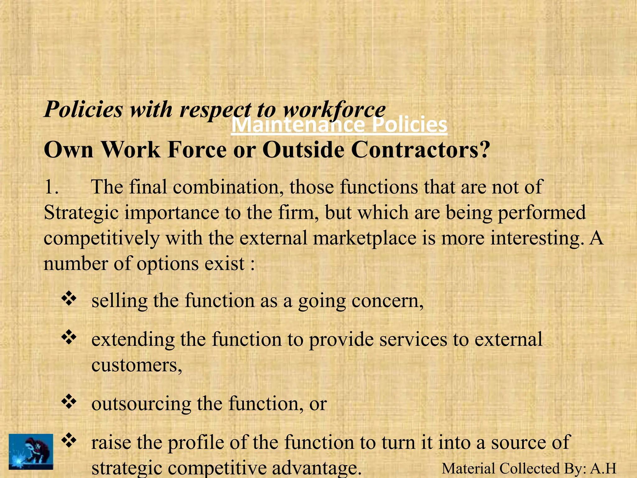 Material Collected By: A.H
Maintenance Policies
Policies with respect to workforce
Own Work Force or Outside Contractors?
1. The final combination, those functions that are not of
Strategic importance to the firm, but which are being performed
competitively with the external marketplace is more interesting. A
number of options exist :


selling the function as a going concern,
extending the function to provide services to external
customers,
outsourcing the function, or
raise the profile of the function to turn it into a source of


strategic competitive advantage.
 