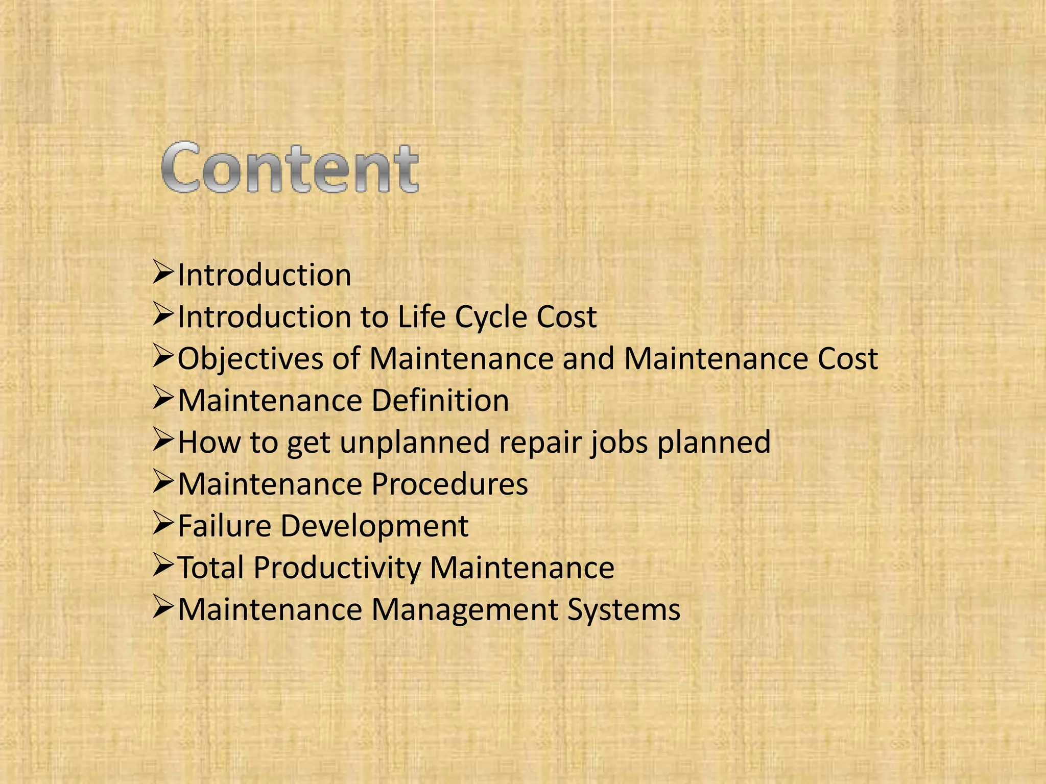 Introduction
Introduction to Life Cycle Cost
Objectives of Maintenance and Maintenance Cost
Maintenance Definition
How to get unplanned repair jobs planned
Maintenance Procedures
Failure Development
Total Productivity Maintenance
Maintenance Management Systems
 