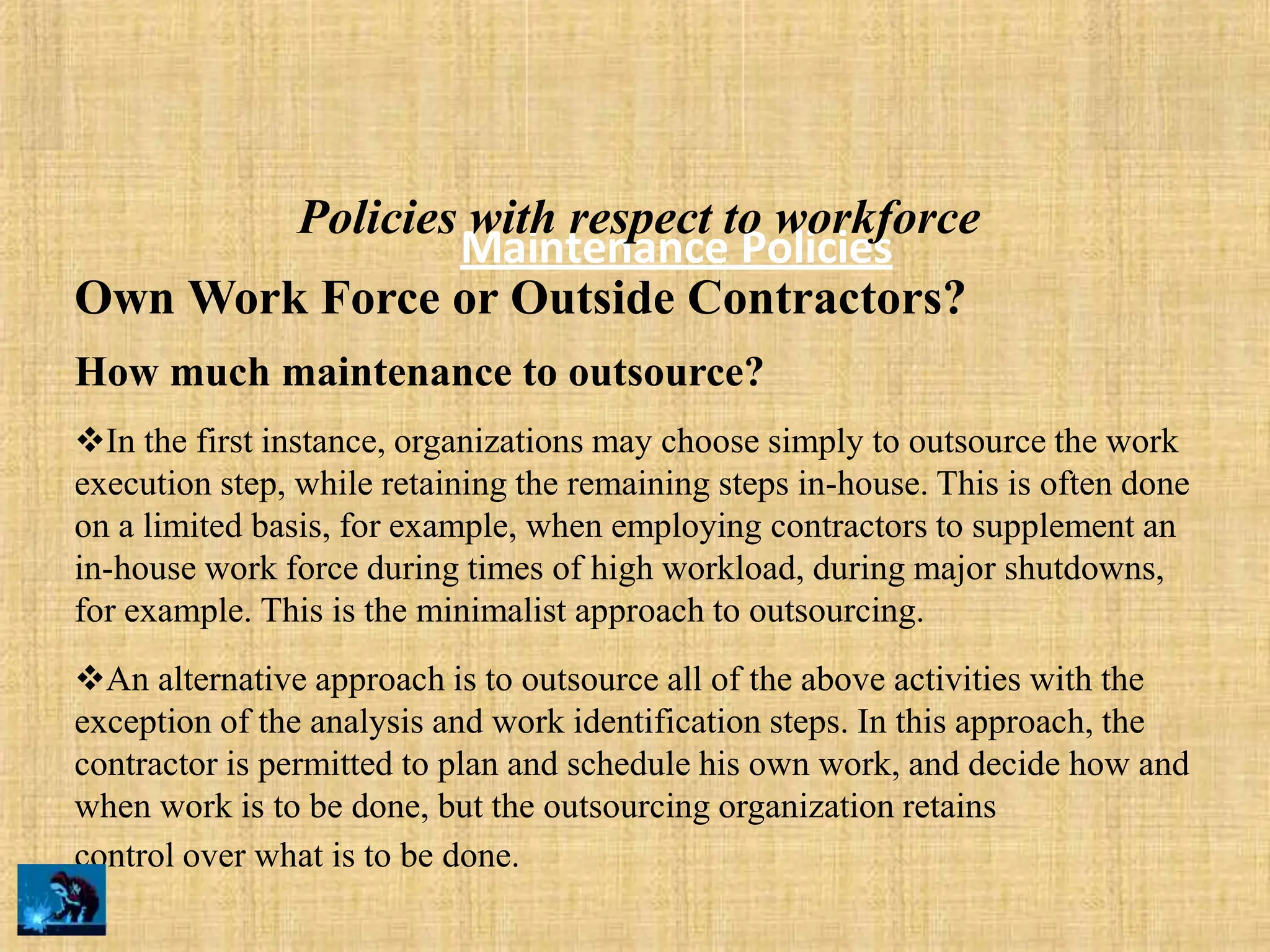 Maintenance Policies
Policies with respect to workforce
Own Work Force or Outside Contractors?
How much maintenance to outsource?
In the first instance, organizations may choose simply to outsource the work
execution step, while retaining the remaining steps in-house. This is often done
on a limited basis, for example, when employing contractors to supplement an
in-house work force during times of high workload, during major shutdowns,
for example. This is the minimalist approach to outsourcing.
An alternative approach is to outsource all of the above activities with the
exception of the analysis and work identification steps. In this approach, the
contractor is permitted to plan and schedule his own work, and decide how and
when work is to be done, but the outsourcing organization retains
control over what is to be done.
 