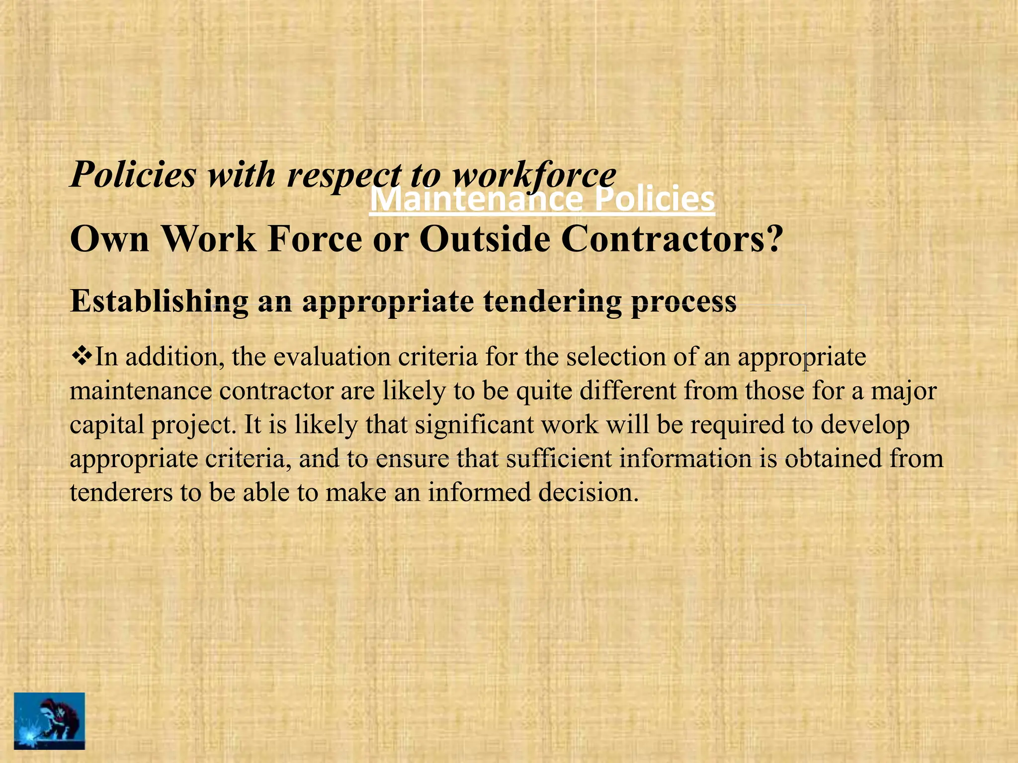 Maintenance Policies
Policies with respect to workforce
Own Work Force or Outside Contractors?
Establishing an appropriate tendering process
In addition, the evaluation criteria for the selection of an appropriate
maintenance contractor are likely to be quite different from those for a major
capital project. It is likely that significant work will be required to develop
appropriate criteria, and to ensure that sufficient information is obtained from
tenderers to be able to make an informed decision.
 