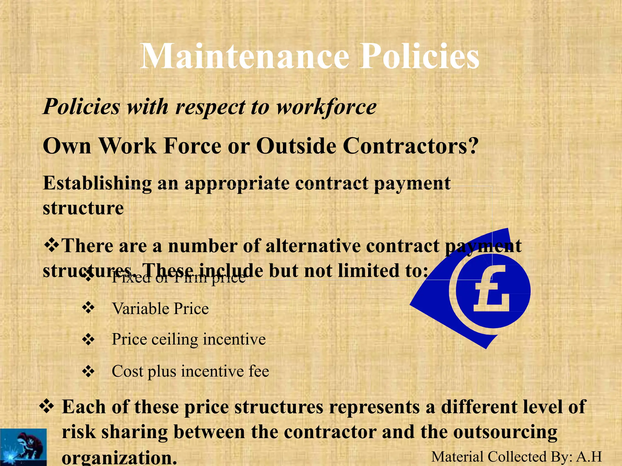 Material Collected By: A.H
Maintenance Policies
Policies with respect to workforce
Own Work Force or Outside Contractors?
Establishing an appropriate contract payment
structure
There are a number of alternative contract payment
structures. These include but not limited to:




Fixed or Firm price
Variable Price
Price ceiling incentive
Cost plus incentive fee
 Each of these price structures represents a different level of
risk sharing between the contractor and the outsourcing
organization.
 