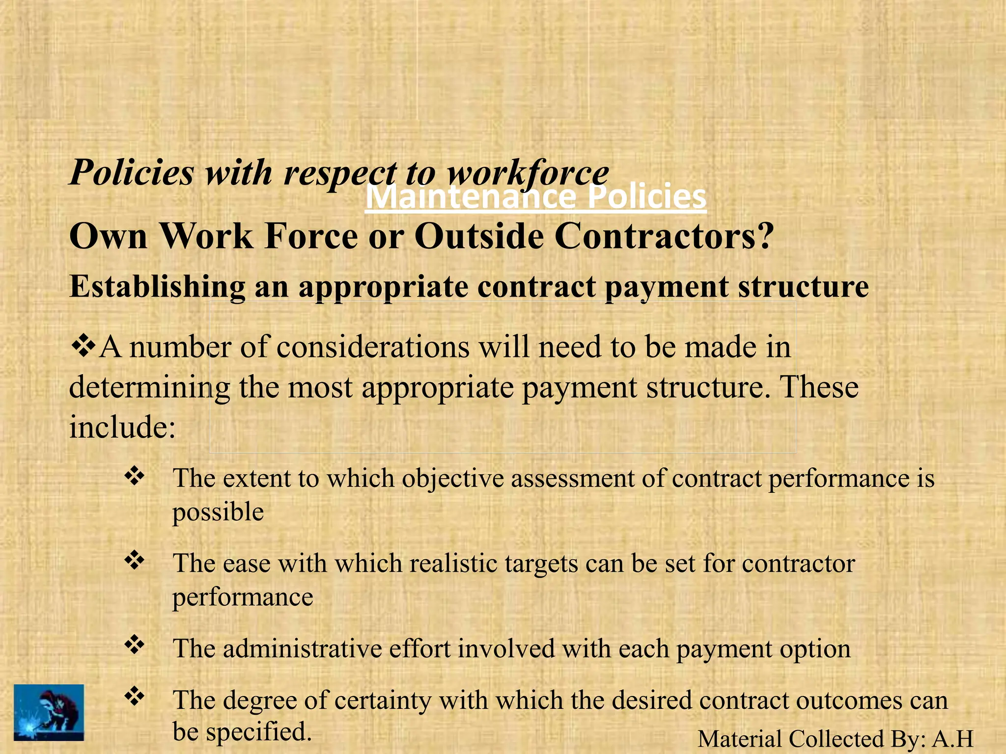 Material Collected By: A.H
Maintenance Policies
Policies with respect to workforce
Own Work Force or Outside Contractors?
Establishing an appropriate contract payment structure
A number of considerations will need to be made in
determining the most appropriate payment structure. These
include:
 The extent to which objective assessment of contract performance is
possible
The ease with which realistic targets can be set for contractor
performance
The administrative effort involved with each payment option
The degree of certainty with which the desired contract outcomes can



be specified.
 