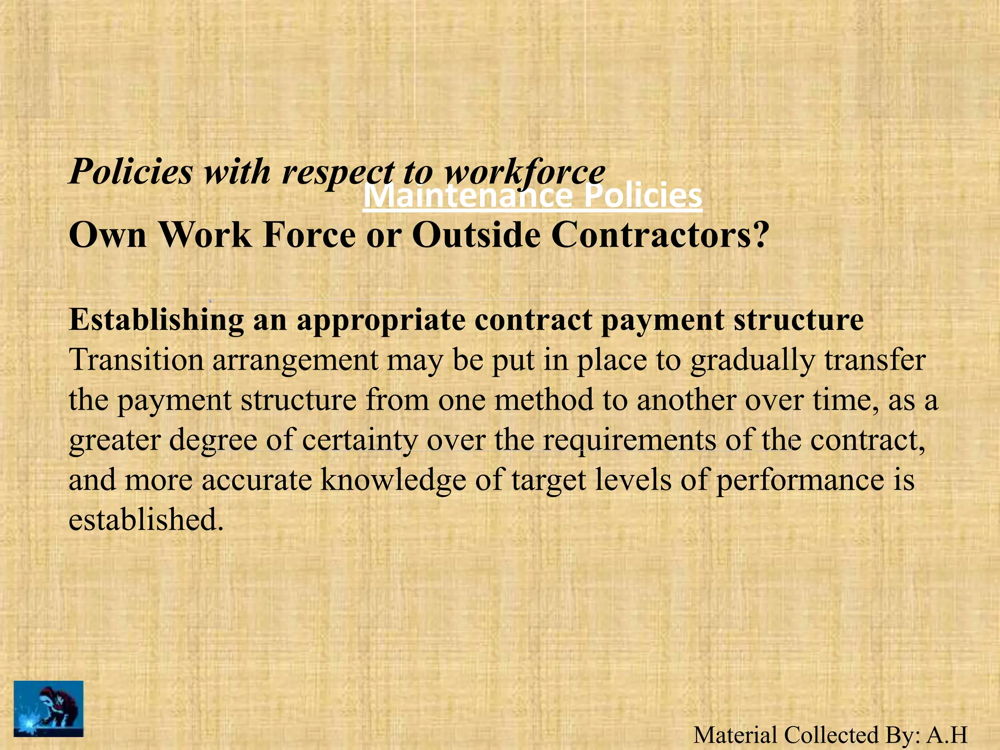 Material Collected By: A.H
Maintenance Policies
Policies with respect to workforce
Own Work Force or Outside Contractors?
Establishing an appropriate contract payment structure
Transition arrangement may be put in place to gradually transfer
the payment structure from one method to another over time, as a
greater degree of certainty over the requirements of the contract,
and more accurate knowledge of target levels of performance is
established.
 