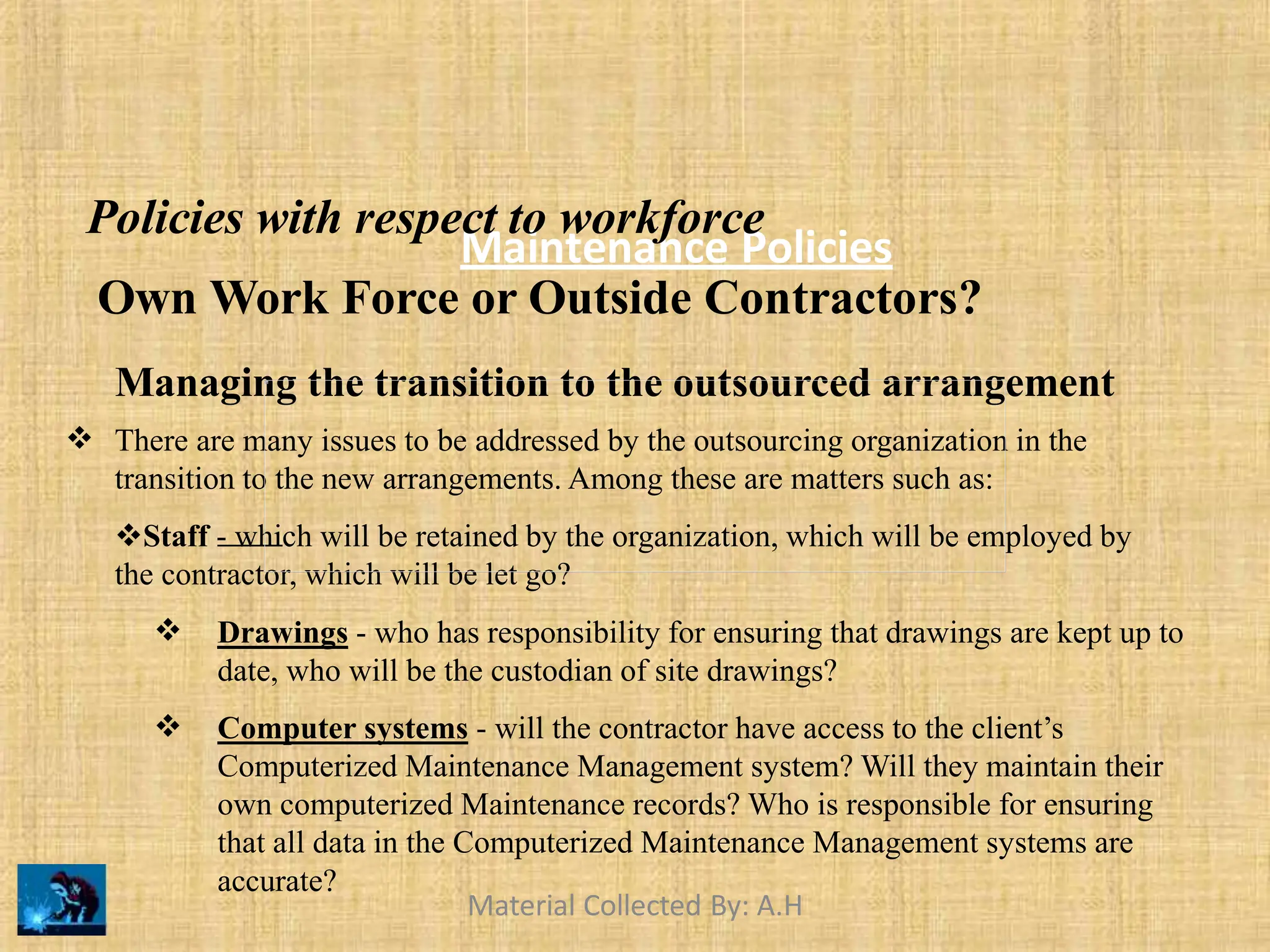 Maintenance Policies
Policies with respect to workforce
Own Work Force or Outside Contractors?
Managing the transition to the outsourced arrangement
 There are many issues to be addressed by the outsourcing organization in the
transition to the new arrangements. Among these are matters such as:
Staff - which will be retained by the organization, which will be employed by
the contractor, which will be let go?
 Drawings - who has responsibility for ensuring that drawings are kept up to
date, who will be the custodian of site drawings?
Computer systems - will the contractor have access to the client’s
Computerized Maintenance Management system? Will they maintain their
own computerized Maintenance records? Who is responsible for ensuring
that all data in the Computerized Maintenance Management systems are

accurate?
Material Collected By: A.H
 
