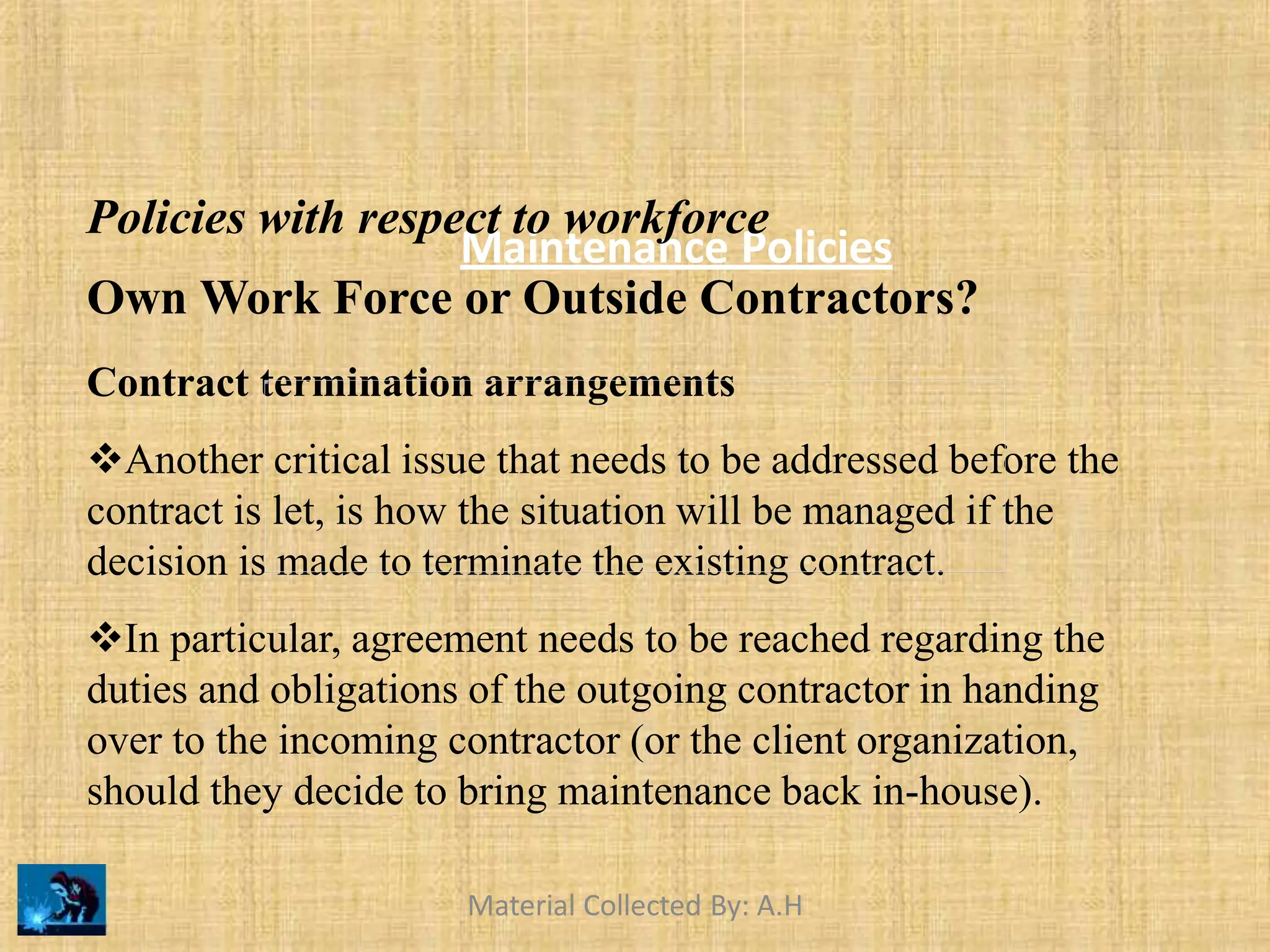 Maintenance Policies
Policies with respect to workforce
Own Work Force or Outside Contractors?
Contract termination arrangements
Another critical issue that needs to be addressed before the
contract is let, is how the situation will be managed if the
decision is made to terminate the existing contract.
In particular, agreement needs to be reached regarding the
duties and obligations of the outgoing contractor in handing
over to the incoming contractor (or the client organization,
should they decide to bring maintenance back in-house).
Material Collected By: A.H
 