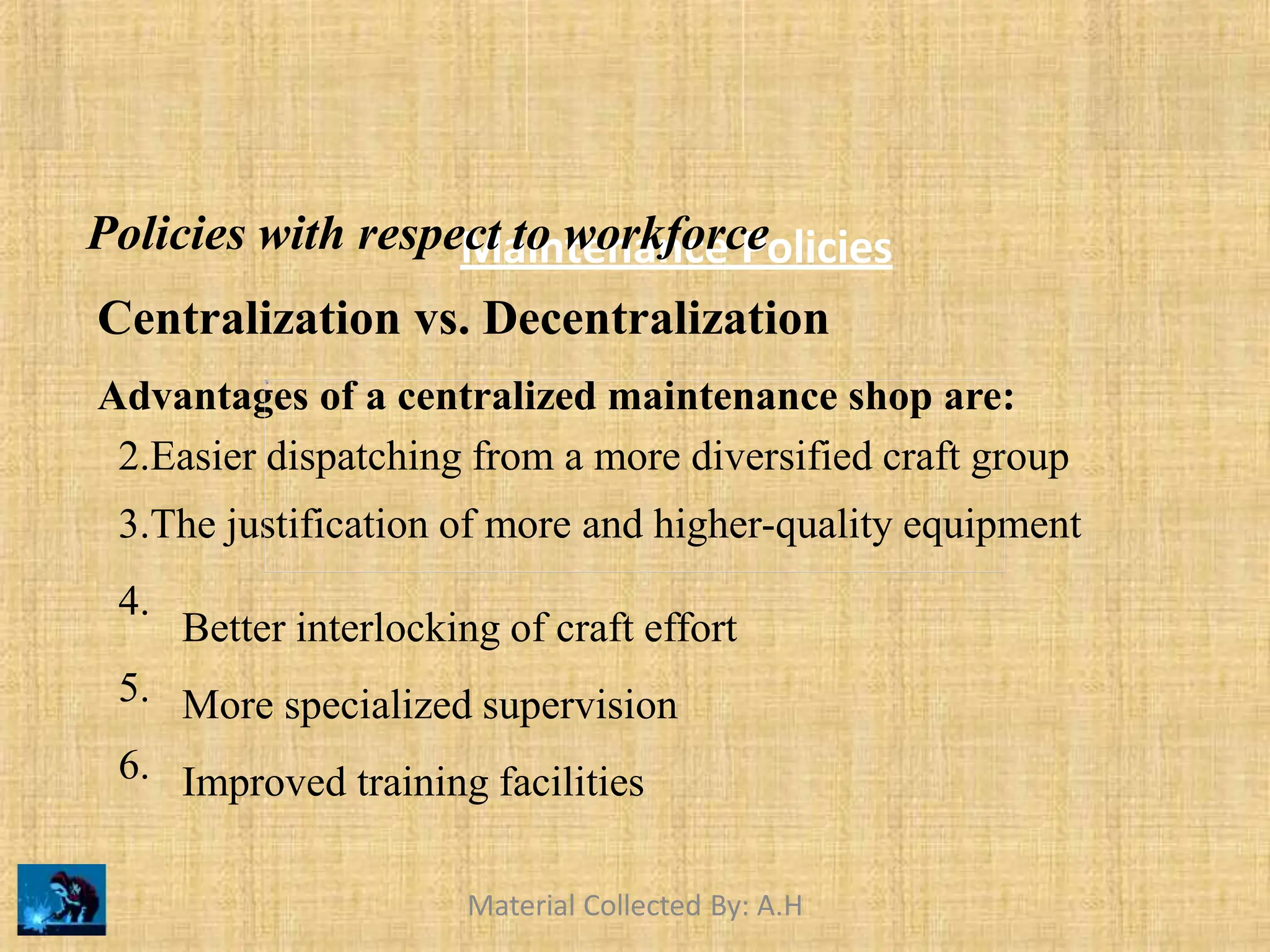 Maintenance Policies
Policies with respect to workforce
Centralization vs. Decentralization
Advantages of a centralized maintenance shop are:
2.Easier dispatching from a more diversified craft group
3.The justification of more and higher-quality equipment
4.
5.
6.
Better interlocking of craft effort
More specialized supervision
Improved training facilities
Material Collected By: A.H
 