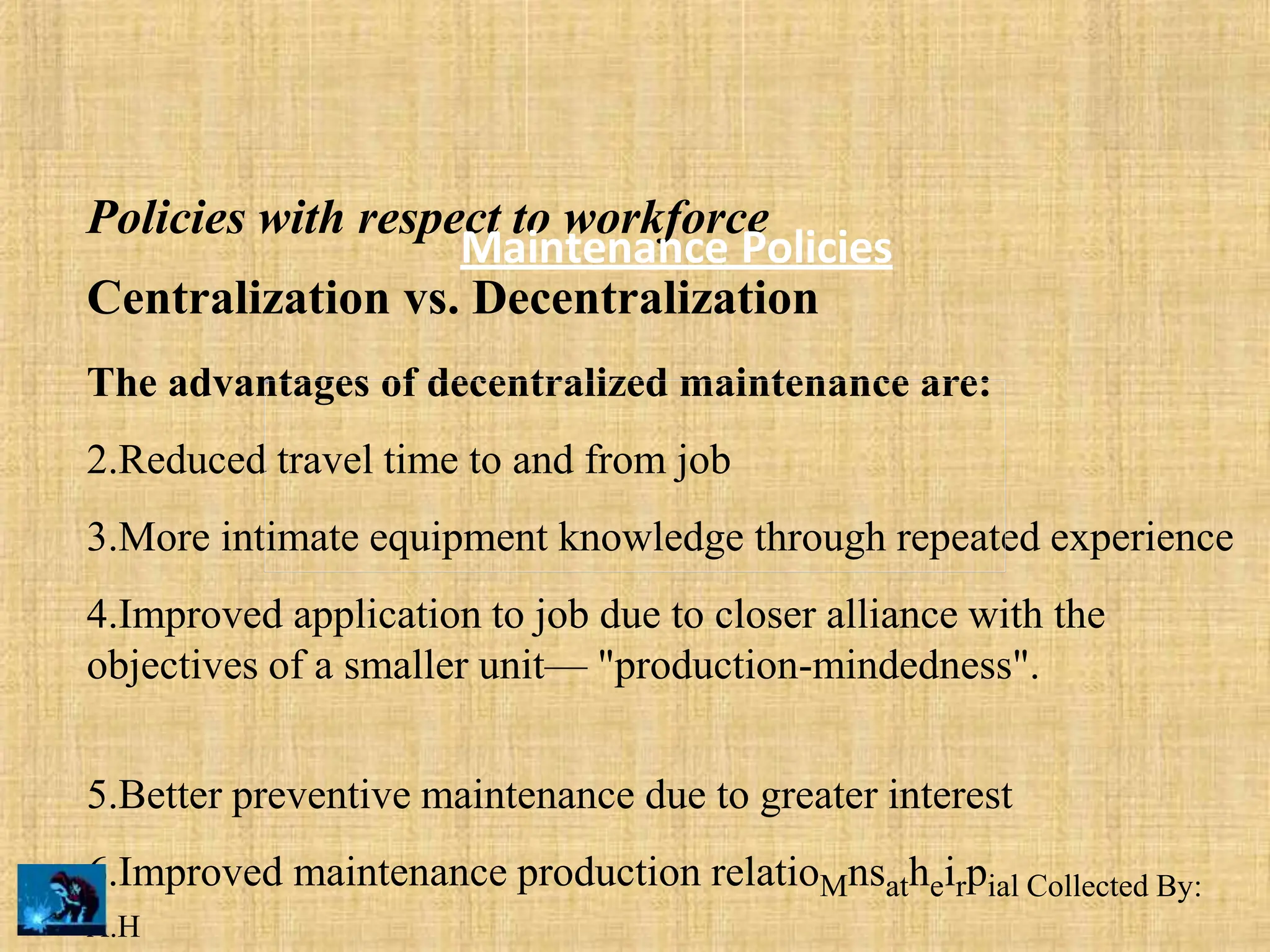 Policies with respect to workforce
Centralization vs. Decentralization
The advantages of decentralized maintenance are:
2.Reduced travel time to and from job
3.More intimate equipment knowledge through repeated experience
4.Improved application to job due to closer alliance with the
objectives of a smaller unit— "production-mindedness".
5.Better preventive maintenance due to greater interest
6.Improved maintenance production relatioMnsatheirpial Collected By:
A.H
Maintenance Policies
 