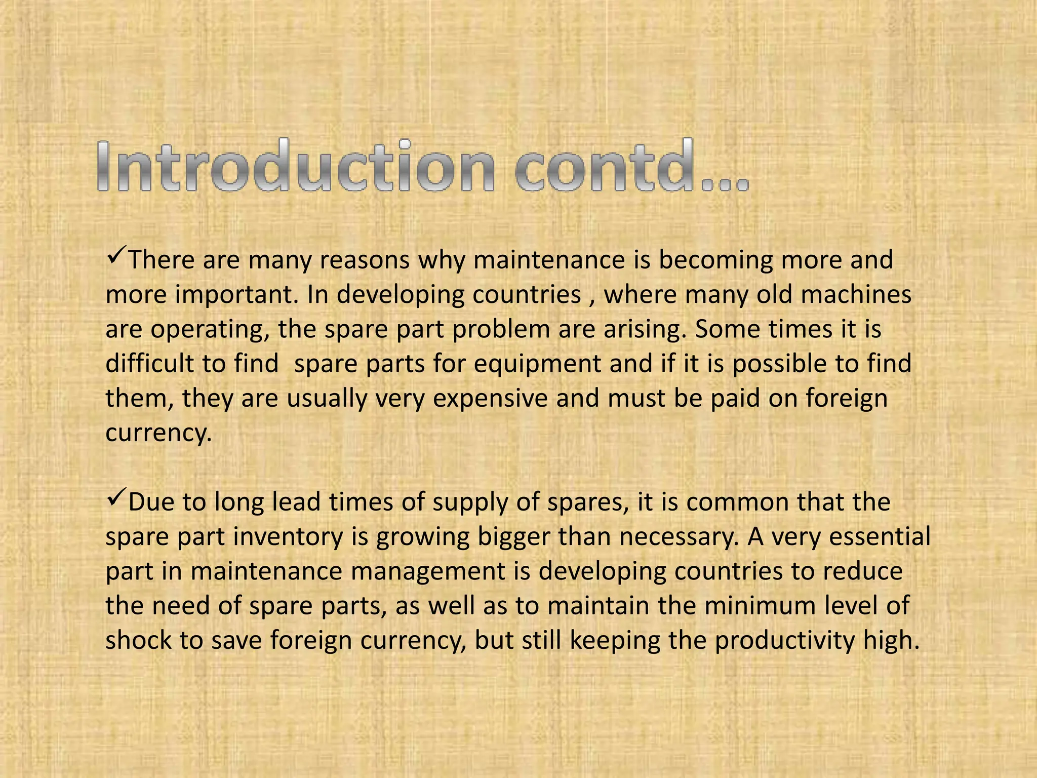 There are many reasons why maintenance is becoming more and
more important. In developing countries , where many old machines
are operating, the spare part problem are arising. Some times it is
difficult to find spare parts for equipment and if it is possible to find
them, they are usually very expensive and must be paid on foreign
currency.
Due to long lead times of supply of spares, it is common that the
spare part inventory is growing bigger than necessary. A very essential
part in maintenance management is developing countries to reduce
the need of spare parts, as well as to maintain the minimum level of
shock to save foreign currency, but still keeping the productivity high.
 