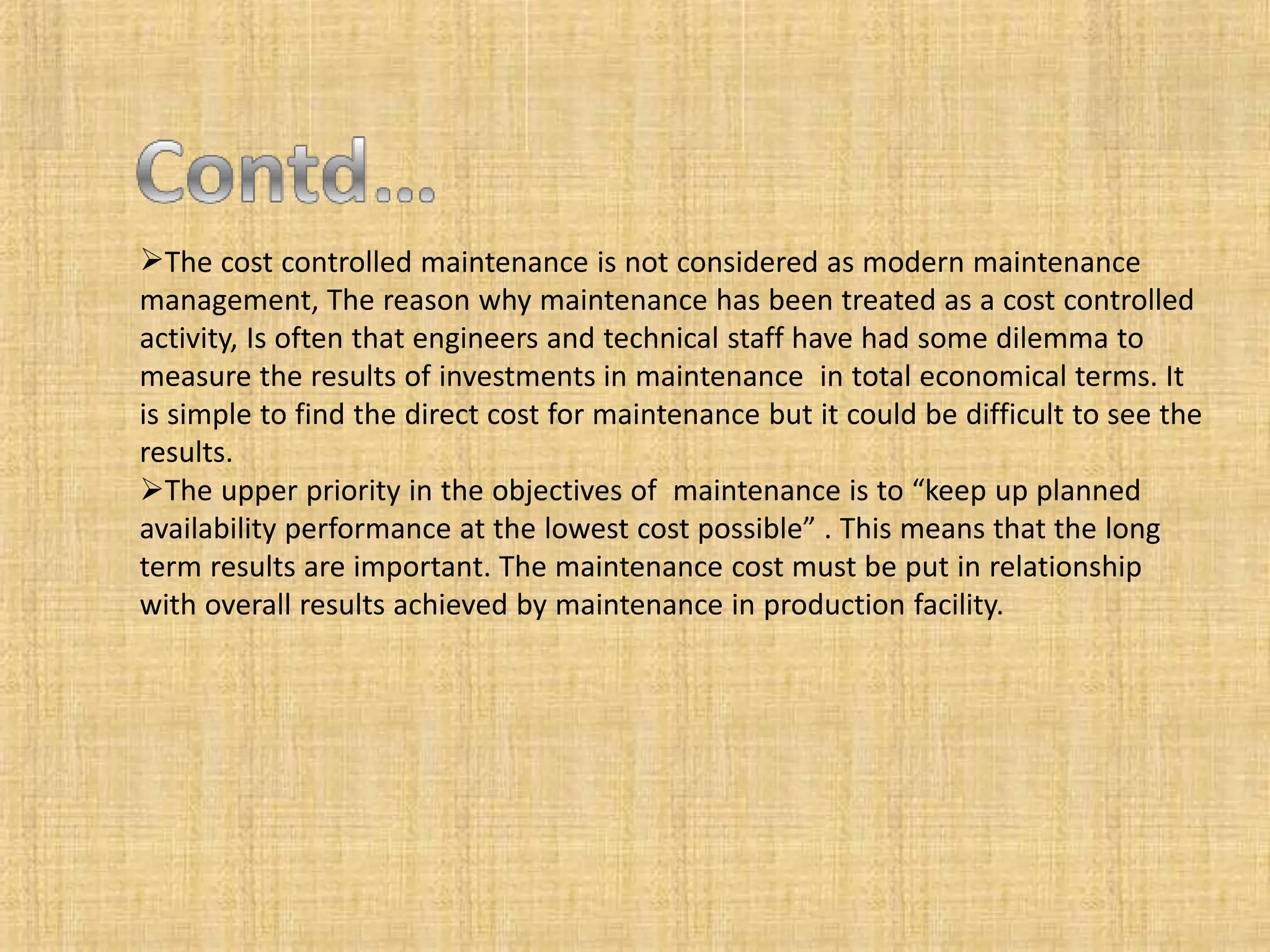 The cost controlled maintenance is not considered as modern maintenance
management, The reason why maintenance has been treated as a cost controlled
activity, Is often that engineers and technical staff have had some dilemma to
measure the results of investments in maintenance in total economical terms. It
is simple to find the direct cost for maintenance but it could be difficult to see the
results.
The upper priority in the objectives of maintenance is to “keep up planned
availability performance at the lowest cost possible” . This means that the long
term results are important. The maintenance cost must be put in relationship
with overall results achieved by maintenance in production facility.
 