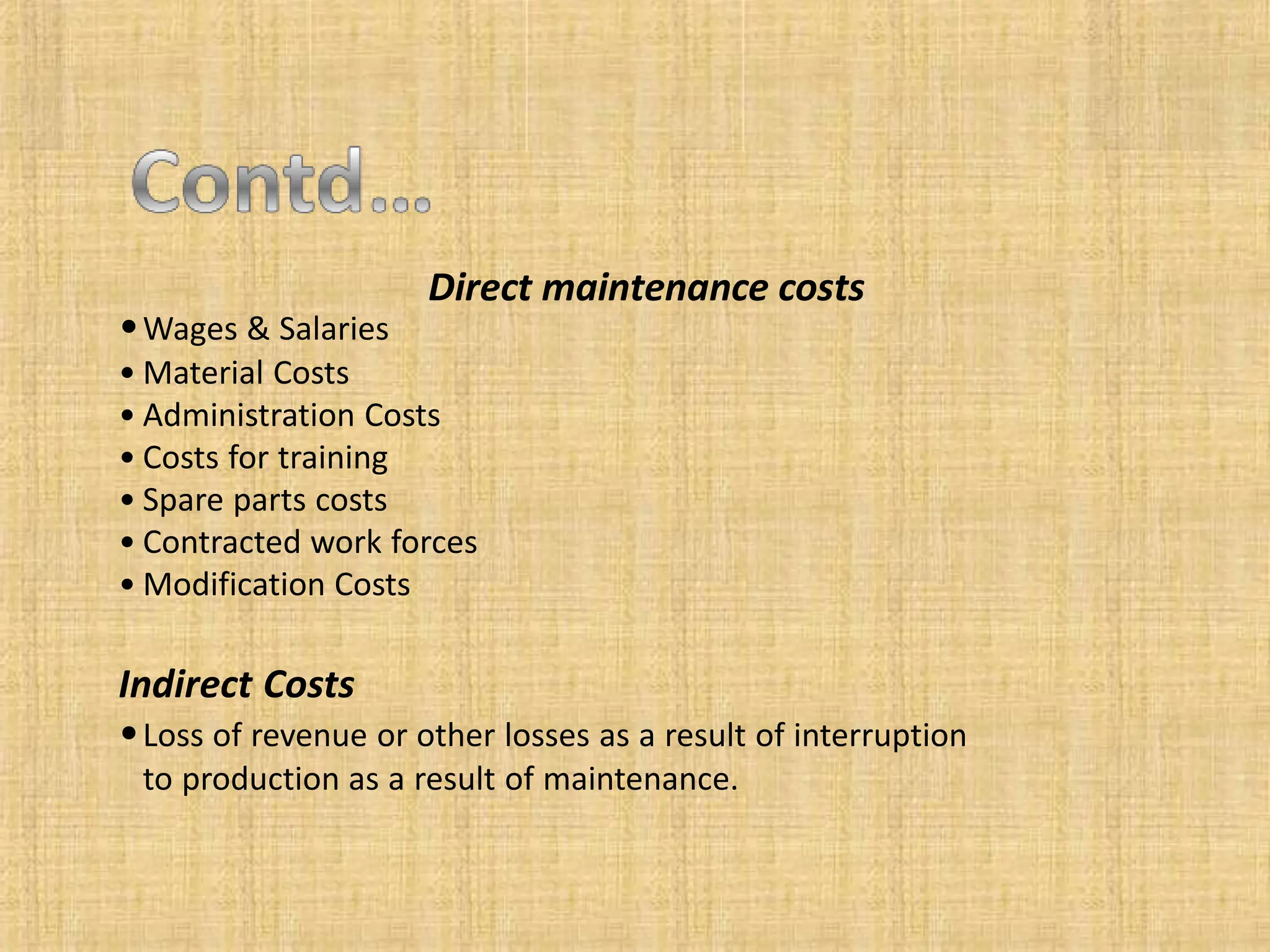 Direct maintenance costs
•Wages & Salaries
• Material Costs
• Administration Costs
• Costs for training
• Spare parts costs
• Contracted work forces
• Modification Costs
Indirect Costs
•Loss of revenue or other losses as a result of interruption
to production as a result of maintenance.
 