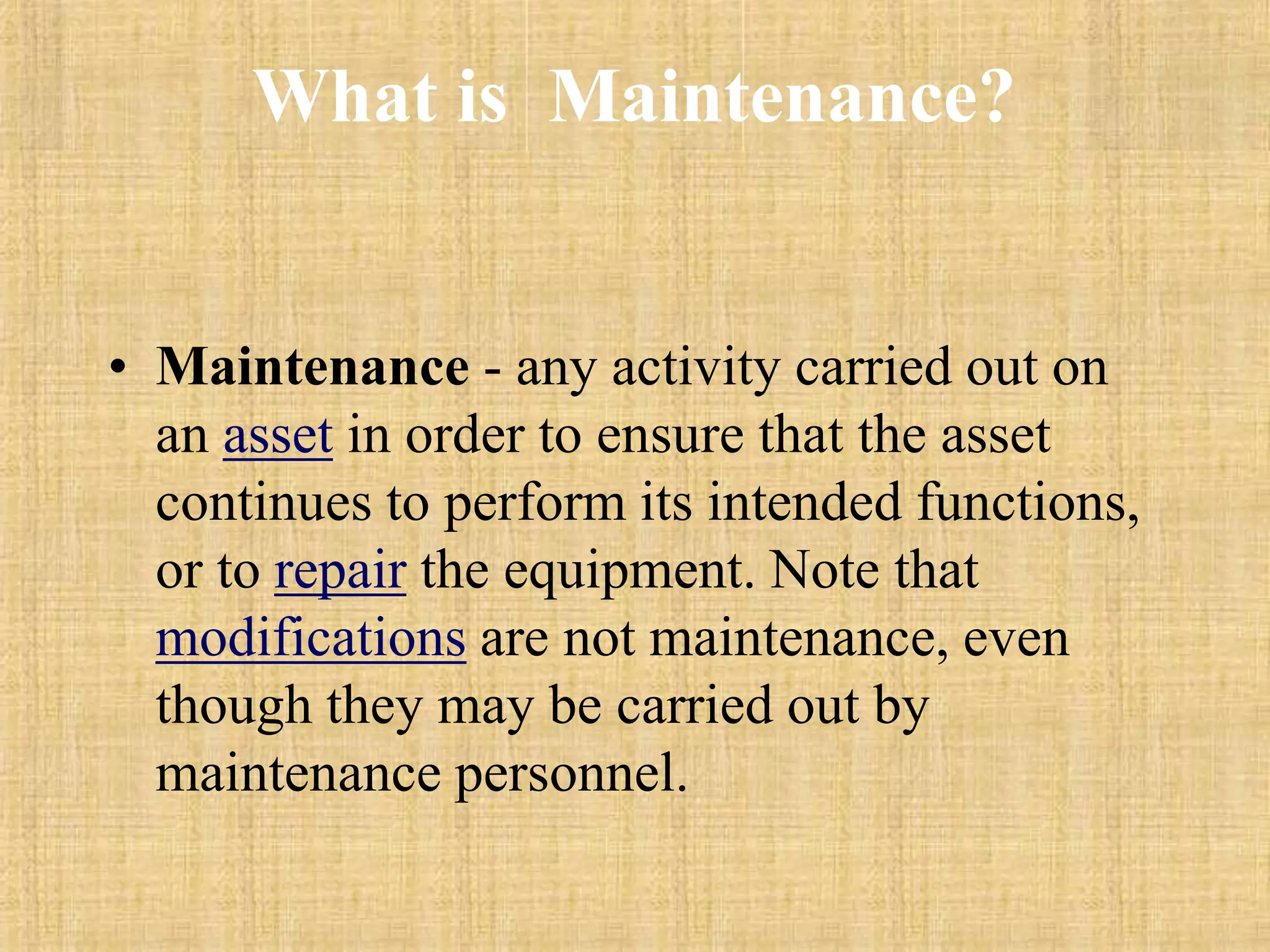 What is Maintenance?
• Maintenance - any activity carried out on
an asset in order to ensure that the asset
continues to perform its intended functions,
or to repair the equipment. Note that
modifications are not maintenance, even
though they may be carried out by
maintenance personnel.
 