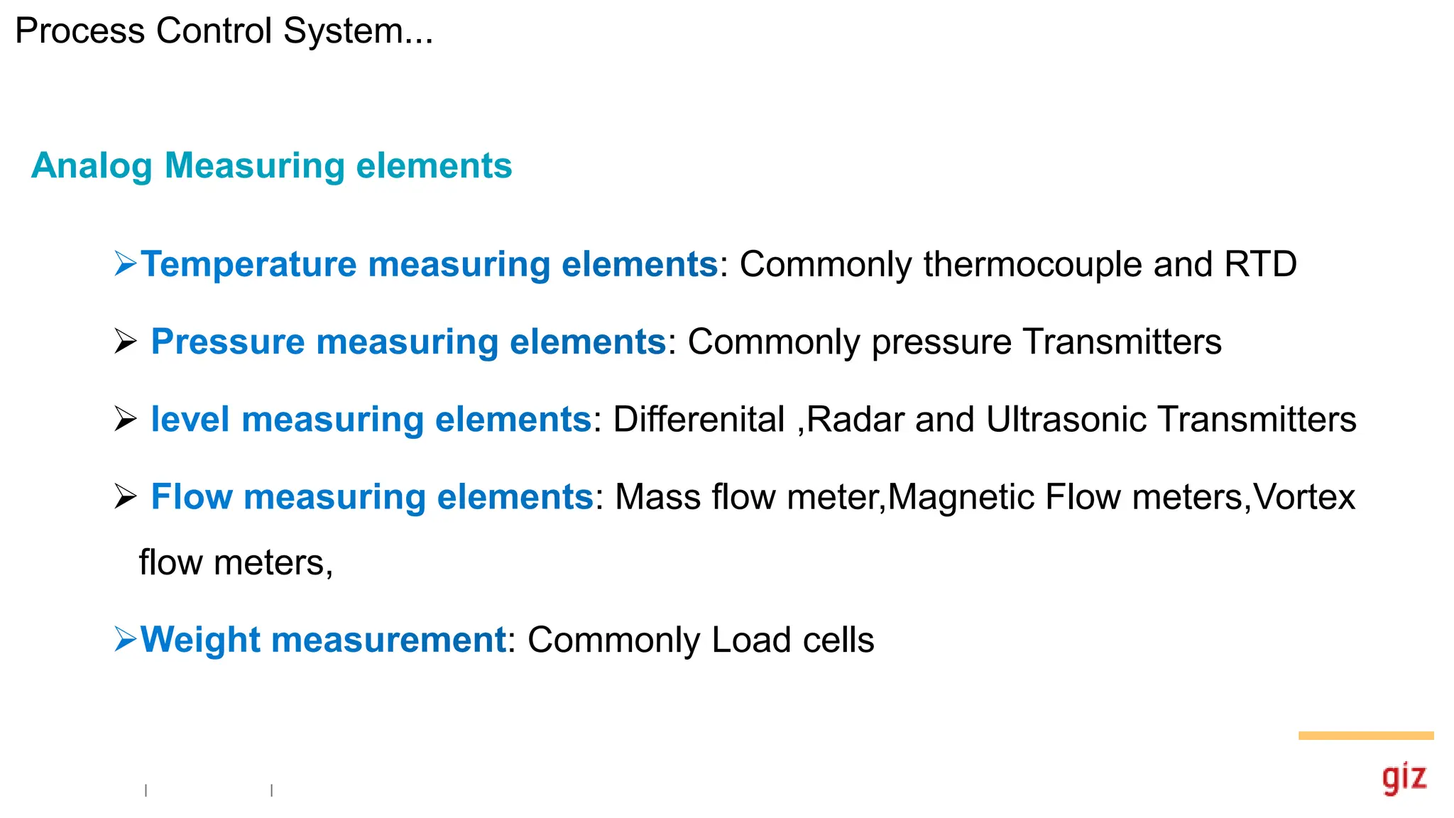 : Commonly thermocouple and RTD
 : Commonly pressure Transmitters
 : Differenital ,Radar and Ultrasonic Transmitters
 : Mass flow meter,Magnetic Flow meters,Vortex
flow meters,
: Commonly Load cells
Analog Measuring elements
Process Control System...
 