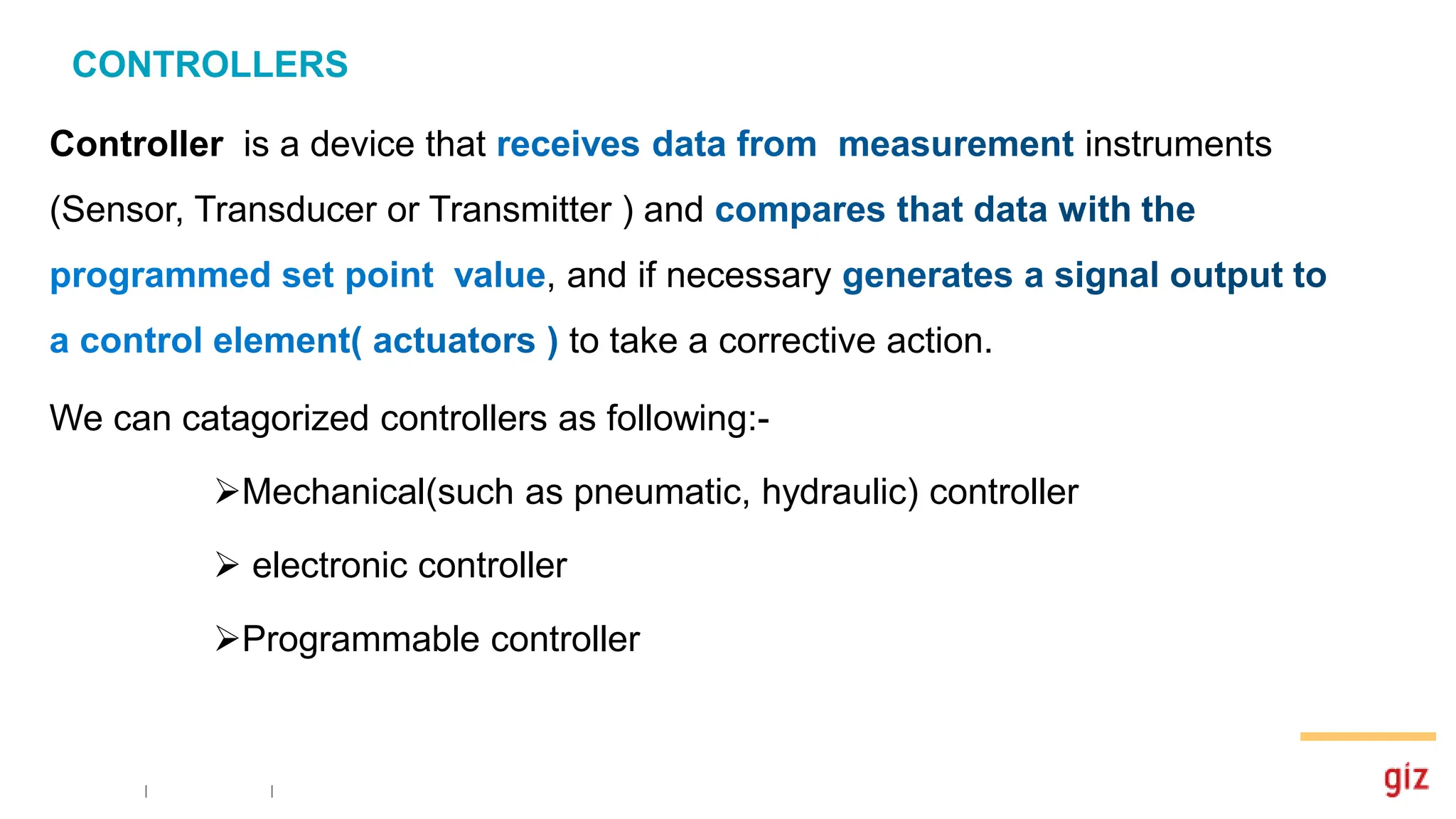 CONTROLLERS
Controller is a device that instruments
(Sensor, Transducer or Transmitter ) and
, and if necessary
to take a corrective action.
We can catagorized controllers as following:-
Mechanical(such as pneumatic, hydraulic) controller
 electronic controller
Programmable controller
 