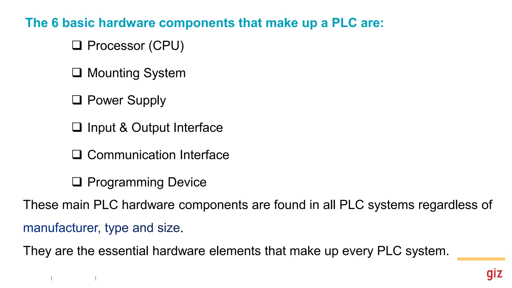 The 6 basic hardware components that make up a PLC are:
 Processor (CPU)
 Mounting System
 Power Supply
 Input & Output Interface
 Communication Interface
 Programming Device
These main PLC hardware components are found in all PLC systems regardless of
.
They are the essential hardware elements that make up every PLC system.
 