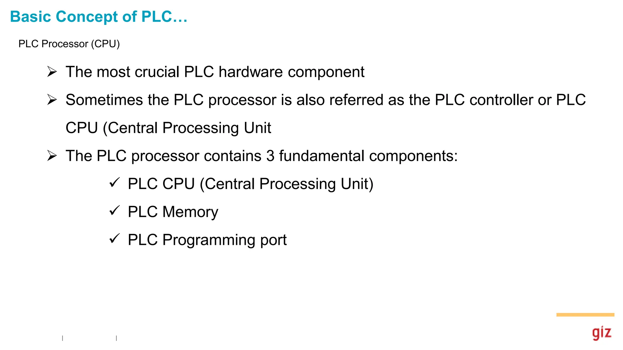 Basic Concept of PLC…
PLC Processor (CPU)
 The most crucial PLC hardware component
 Sometimes the PLC processor is also referred as the PLC controller or PLC
CPU (Central Processing Unit
 The PLC processor contains 3 fundamental components:
 PLC CPU (Central Processing Unit)
 PLC Memory
 PLC Programming port
 
