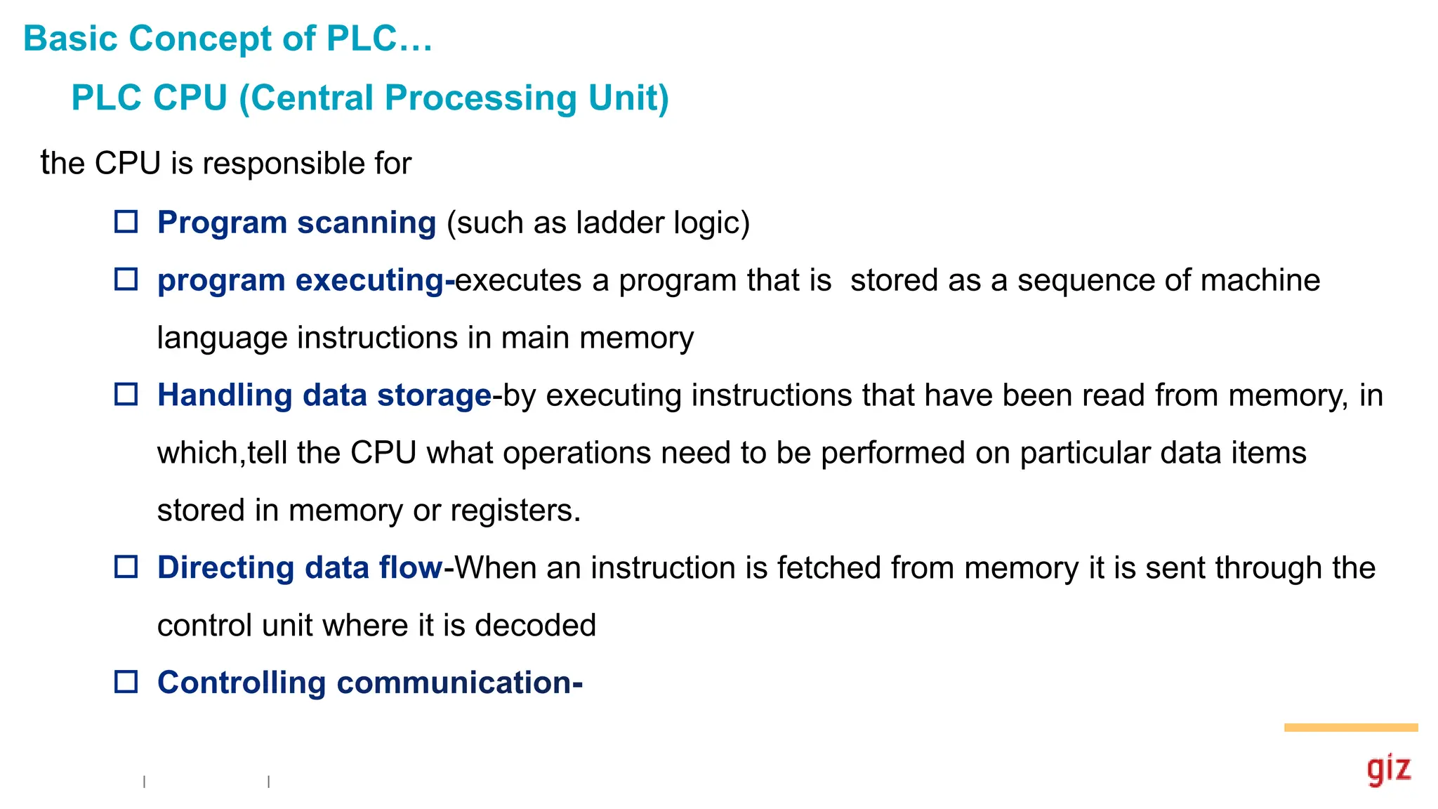 PLC CPU (Central Processing Unit)
Basic Concept of PLC…
the CPU is responsible for
(such as ladder logic)
executes a program that is stored as a sequence of machine
language instructions in main memory
-by executing instructions that have been read from memory, in
which,tell the CPU what operations need to be performed on particular data items
stored in memory or registers.
-When an instruction is fetched from memory it is sent through the
control unit where it is decoded
 