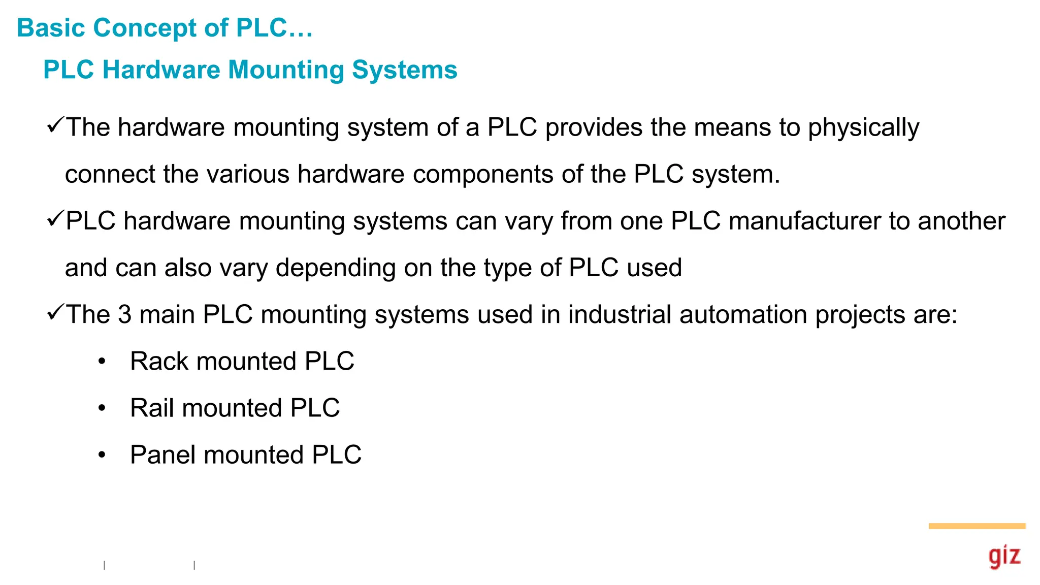 PLC Hardware Mounting Systems
Basic Concept of PLC…
The hardware mounting system of a PLC provides the means to physically
connect the various hardware components of the PLC system.
PLC hardware mounting systems can vary from one PLC manufacturer to another
and can also vary depending on the type of PLC used
The 3 main PLC mounting systems used in industrial automation projects are:
• Rack mounted PLC
• Rail mounted PLC
• Panel mounted PLC
 