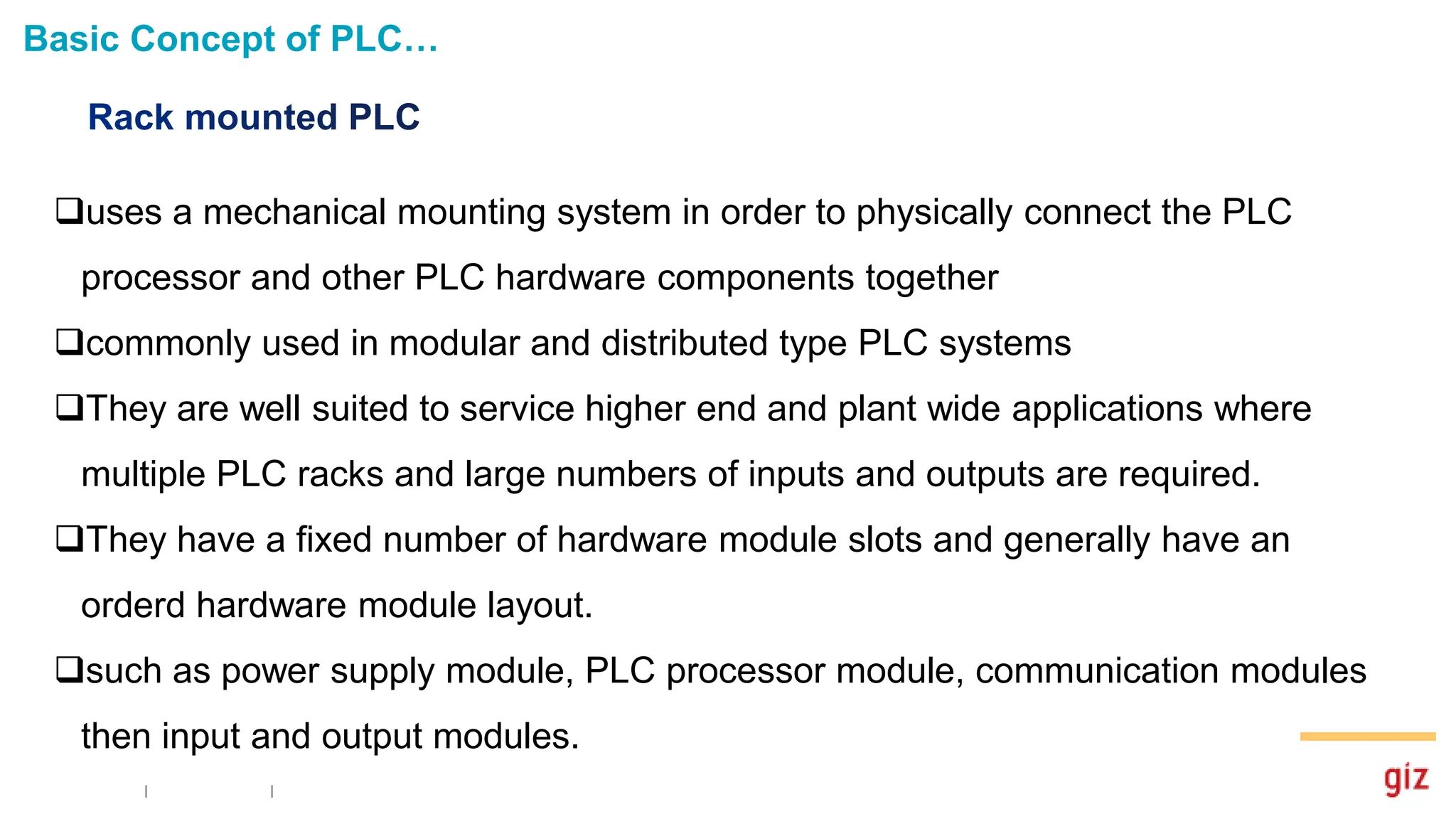 Basic Concept of PLC…
uses a mechanical mounting system in order to physically connect the PLC
processor and other PLC hardware components together
commonly used in modular and distributed type PLC systems
They are well suited to service higher end and plant wide applications where
multiple PLC racks and large numbers of inputs and outputs are required.
They have a fixed number of hardware module slots and generally have an
orderd hardware module layout.
such as power supply module, PLC processor module, communication modules
then input and output modules.
 