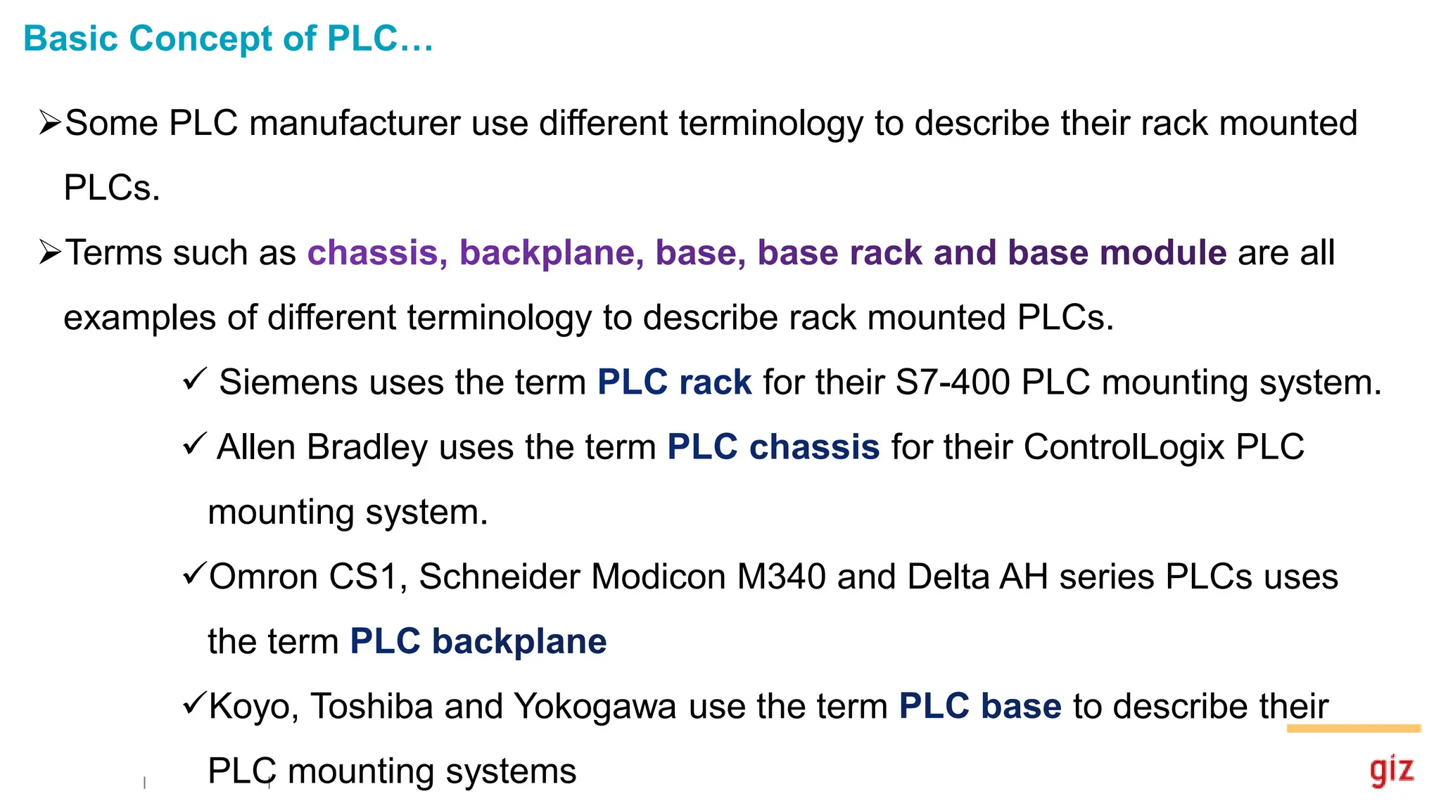 Basic Concept of PLC…
Some PLC manufacturer use different terminology to describe their rack mounted
PLCs.
Terms such as are all
examples of different terminology to describe rack mounted PLCs.
 Siemens uses the term for their S7-400 PLC mounting system.
 Allen Bradley uses the term for their ControlLogix PLC
mounting system.
Omron CS1, Schneider Modicon M340 and Delta AH series PLCs uses
the term
Koyo, Toshiba and Yokogawa use the term to describe their
PLC mounting systems
 