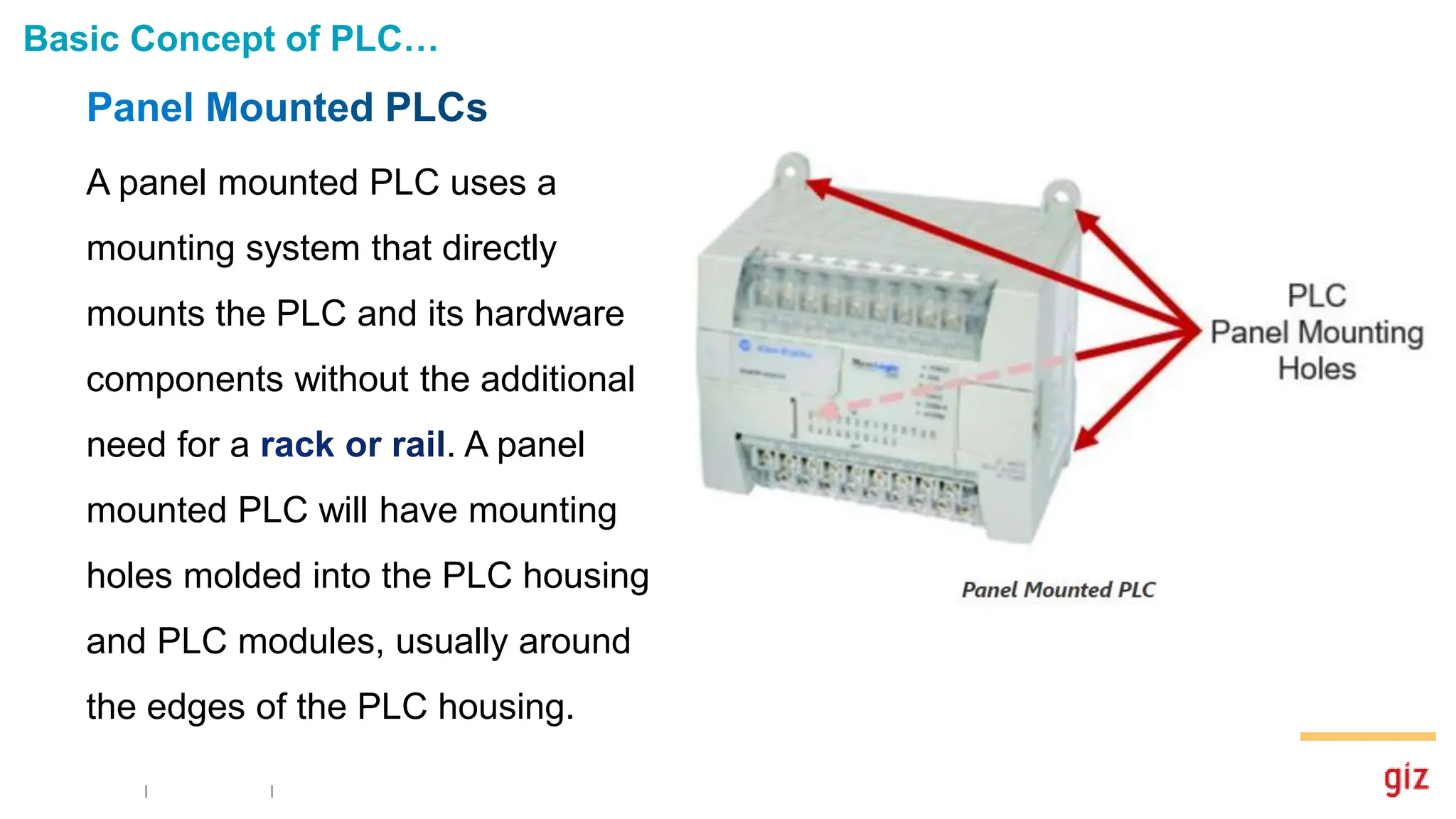 Basic Concept of PLC…
A panel mounted PLC uses a
mounting system that directly
mounts the PLC and its hardware
components without the additional
need for a . A panel
mounted PLC will have mounting
holes molded into the PLC housing
and PLC modules, usually around
the edges of the PLC housing.
 