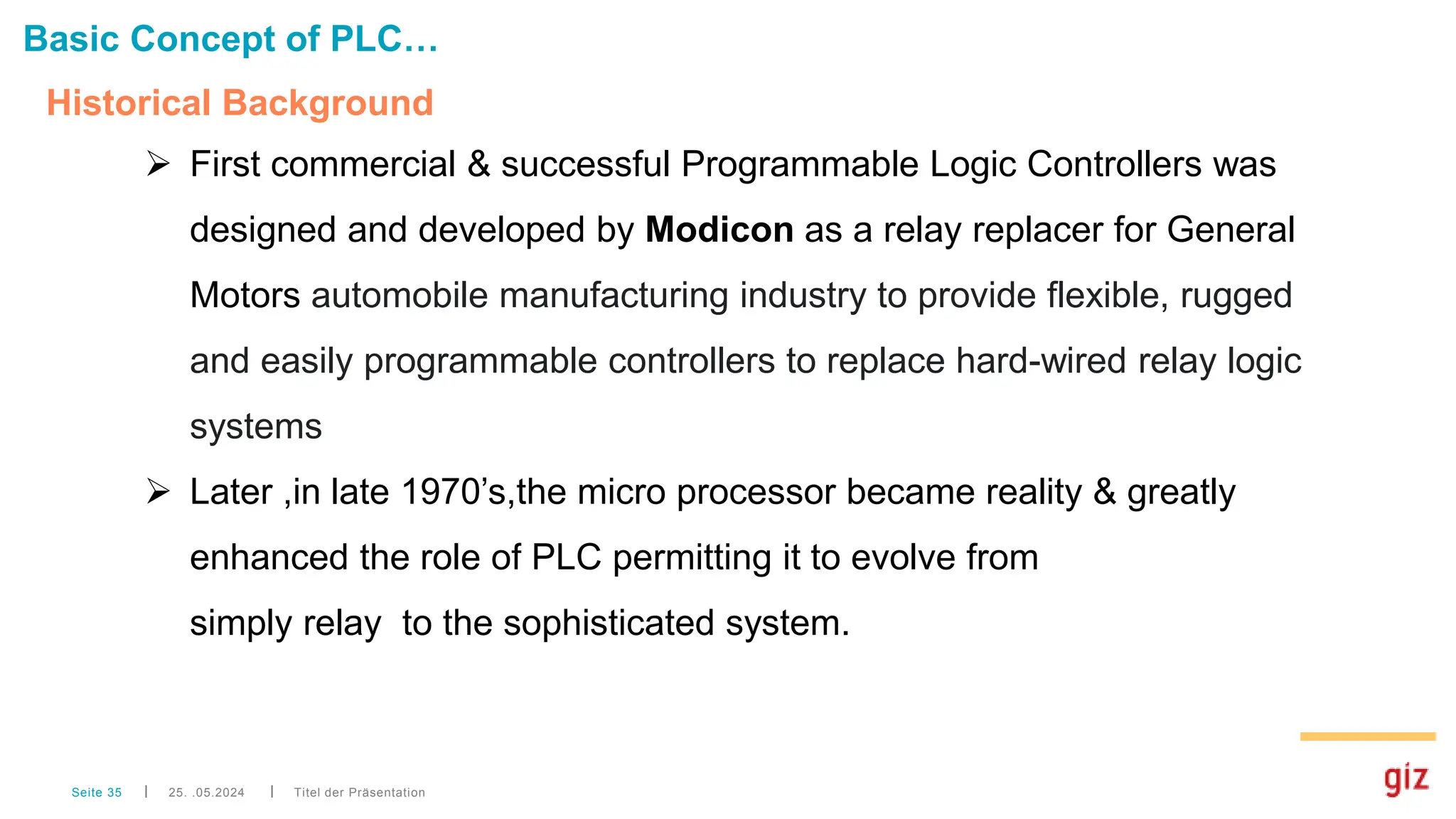 Historical Background
Titel der Präsentation
Seite 35
Basic Concept of PLC…
 First commercial & successful Programmable Logic Controllers was
designed and developed by Modicon as a relay replacer for General
Motors automobile manufacturing industry to provide flexible, rugged
and easily programmable controllers to replace hard-wired relay logic
systems
 Later ,in late 1970’s,the micro processor became reality & greatly
enhanced the role of PLC permitting it to evolve from
simply relay to the sophisticated system.
25. .05.2024
 