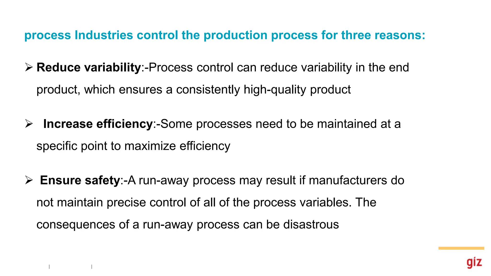 process Industries control the production process for three reasons:
 Reduce variability:-Process control can reduce variability in the end
product, which ensures a consistently high-quality product
 Increase efficiency:-Some processes need to be maintained at a
specific point to maximize efficiency
 Ensure safety:-A run-away process may result if manufacturers do
not maintain precise control of all of the process variables. The
consequences of a run-away process can be disastrous
 