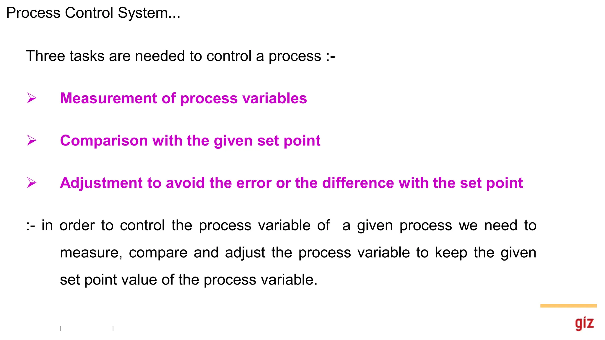 Three tasks are needed to control a process :-
 Measurement of process variables
 Comparison with the given set point
 Adjustment to avoid the error or the difference with the set point
:- in order to control the process variable of a given process we need to
measure, compare and adjust the process variable to keep the given
set point value of the process variable.
Process Control System...
 