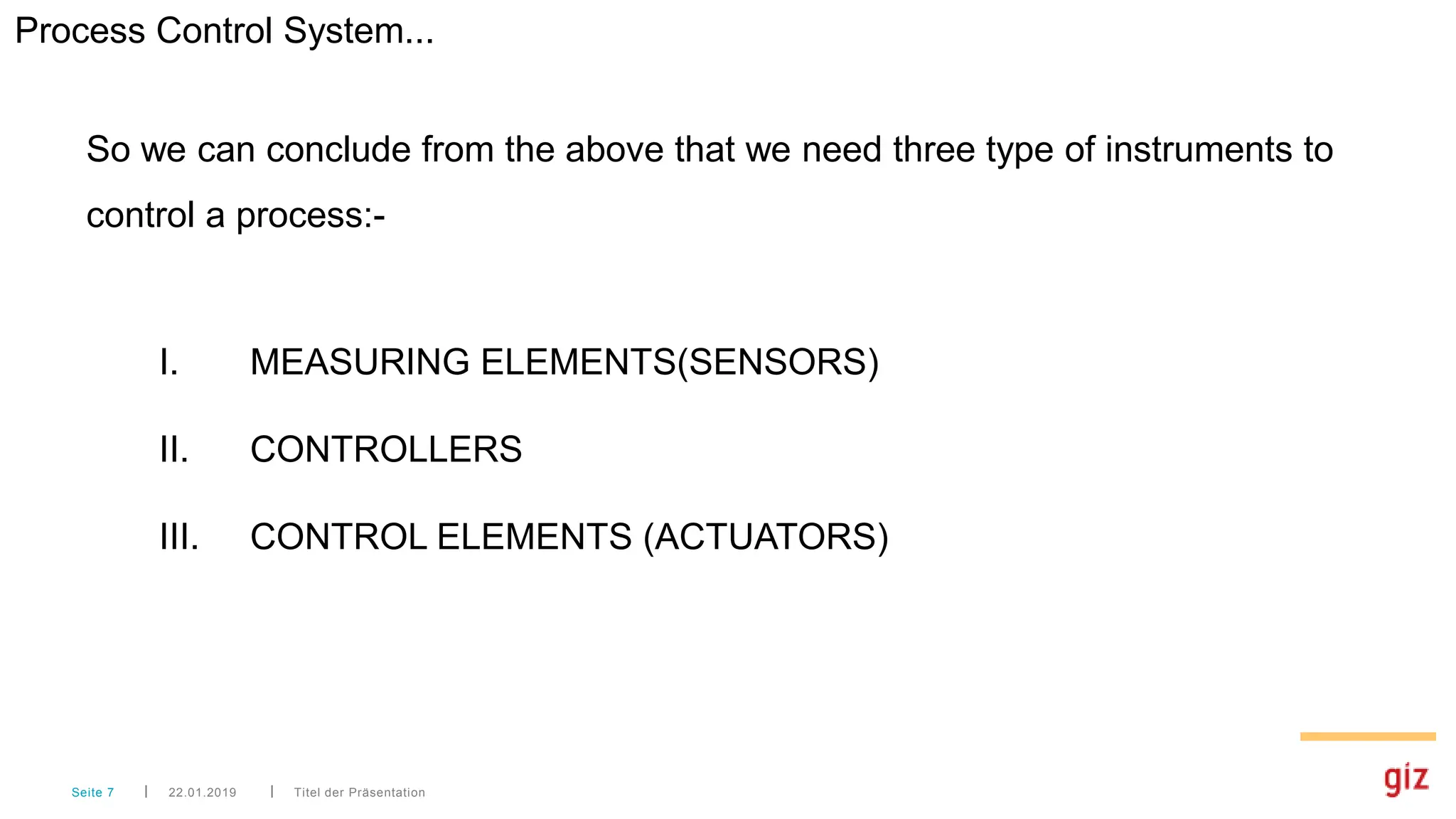 Titel der Präsentation
22.01.2019
Seite 7
So we can conclude from the above that we need three type of instruments to
control a process:-
I. MEASURING ELEMENTS(SENSORS)
II. CONTROLLERS
III. CONTROL ELEMENTS (ACTUATORS)
Process Control System...
 