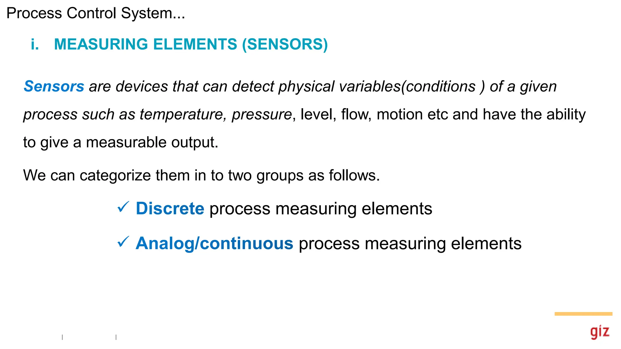 are devices that can detect physical variables(conditions ) of a given
process such as temperature, pressure, level, flow, motion etc and have the ability
to give a measurable output.
We can categorize them in to two groups as follows.
process measuring elements
process measuring elements
i. MEASURING ELEMENTS (SENSORS)
Process Control System...
 
