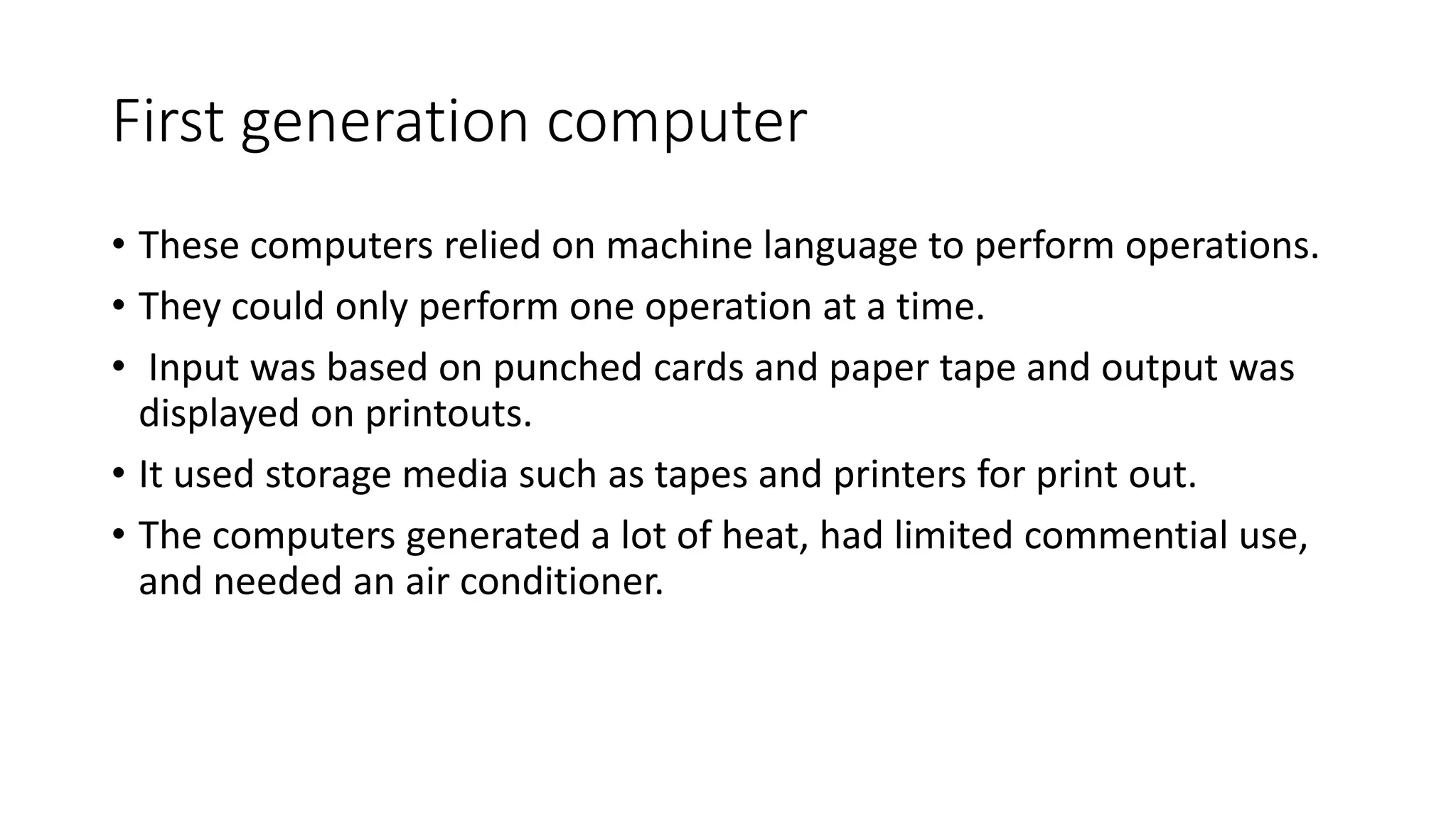 First generation computer
• These computers relied on machine language to perform operations.
• They could only perform one operation at a time.
• Input was based on punched cards and paper tape and output was
displayed on printouts.
• It used storage media such as tapes and printers for print out.
• The computers generated a lot of heat, had limited commential use,
and needed an air conditioner.
 