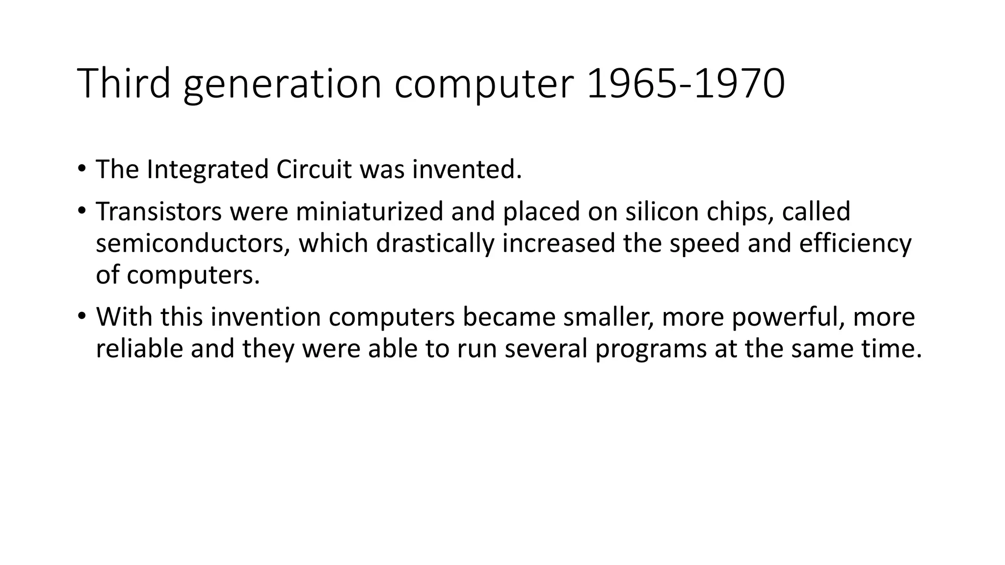 Third generation computer 1965-1970
• The Integrated Circuit was invented.
• Transistors were miniaturized and placed on silicon chips, called
semiconductors, which drastically increased the speed and efficiency
of computers.
• With this invention computers became smaller, more powerful, more
reliable and they were able to run several programs at the same time.
 