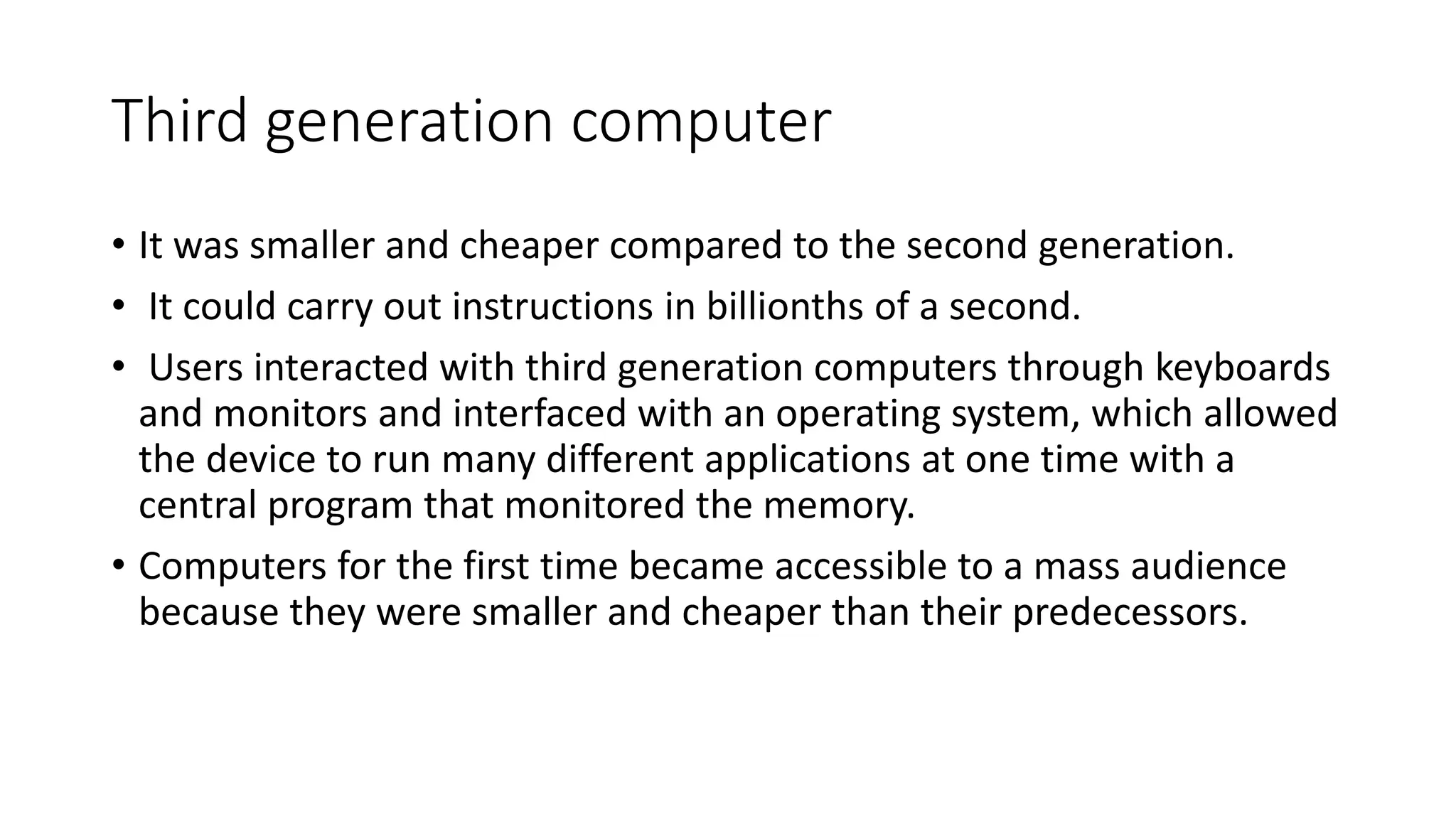 Third generation computer
• It was smaller and cheaper compared to the second generation.
• It could carry out instructions in billionths of a second.
• Users interacted with third generation computers through keyboards
and monitors and interfaced with an operating system, which allowed
the device to run many different applications at one time with a
central program that monitored the memory.
• Computers for the first time became accessible to a mass audience
because they were smaller and cheaper than their predecessors.
 