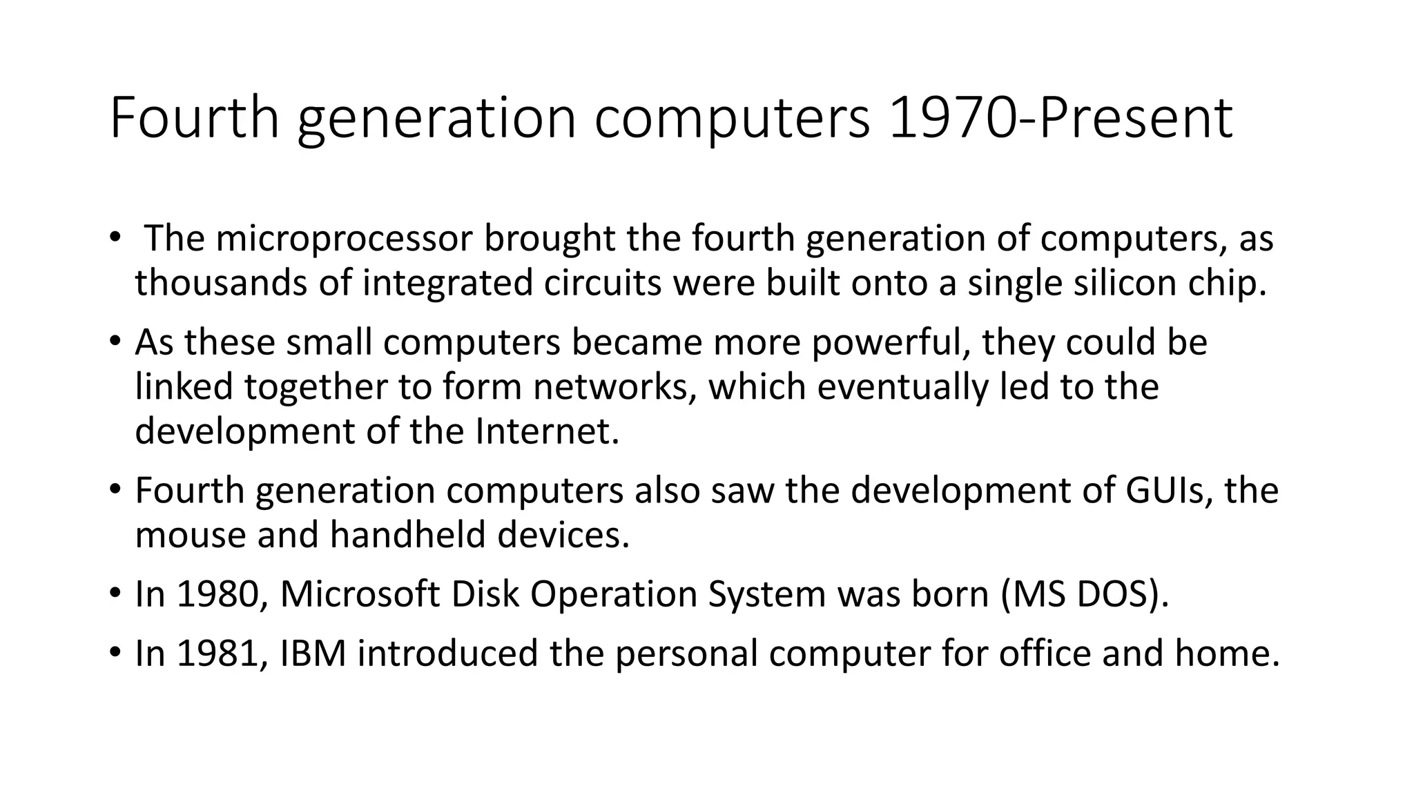 Fourth generation computers 1970-Present
• The microprocessor brought the fourth generation of computers, as
thousands of integrated circuits were built onto a single silicon chip.
• As these small computers became more powerful, they could be
linked together to form networks, which eventually led to the
development of the Internet.
• Fourth generation computers also saw the development of GUIs, the
mouse and handheld devices.
• In 1980, Microsoft Disk Operation System was born (MS DOS).
• In 1981, IBM introduced the personal computer for office and home.
 